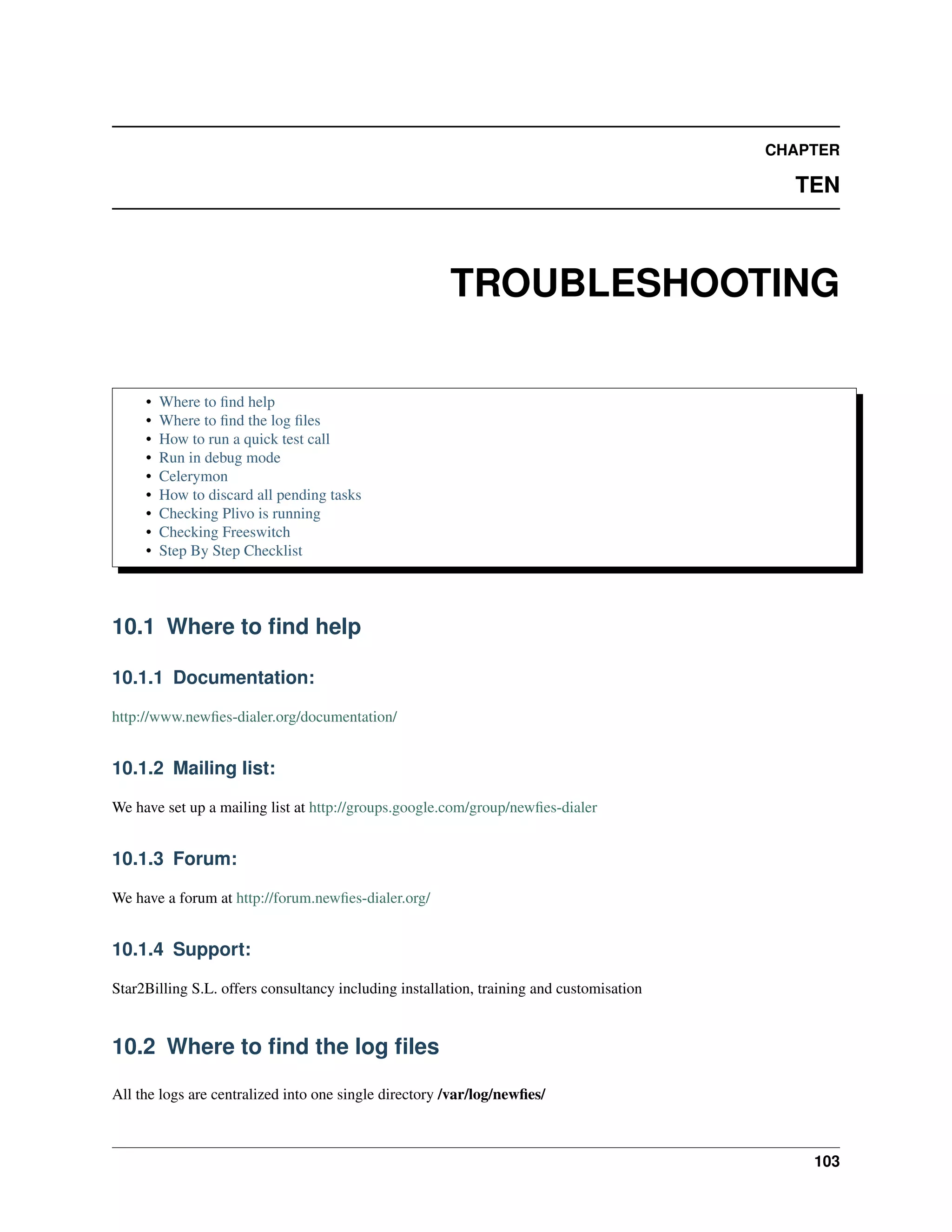 CHAPTER

                                                                                            TEN



                                                       TROUBLESHOOTING

     •   Where to ﬁnd help
     •   Where to ﬁnd the log ﬁles
     •   How to run a quick test call
     •   Run in debug mode
     •   Celerymon
     •   How to discard all pending tasks
     •   Checking Plivo is running
     •   Checking Freeswitch
     •   Step By Step Checklist




10.1 Where to ﬁnd help

10.1.1 Documentation:

http://www.newﬁes-dialer.org/documentation/


10.1.2 Mailing list:

We have set up a mailing list at http://groups.google.com/group/newﬁes-dialer


10.1.3 Forum:

We have a forum at http://forum.newﬁes-dialer.org/


10.1.4 Support:

Star2Billing S.L. offers consultancy including installation, training and customisation


10.2 Where to ﬁnd the log ﬁles

All the logs are centralized into one single directory /var/log/newﬁes/



                                                                                              103
 