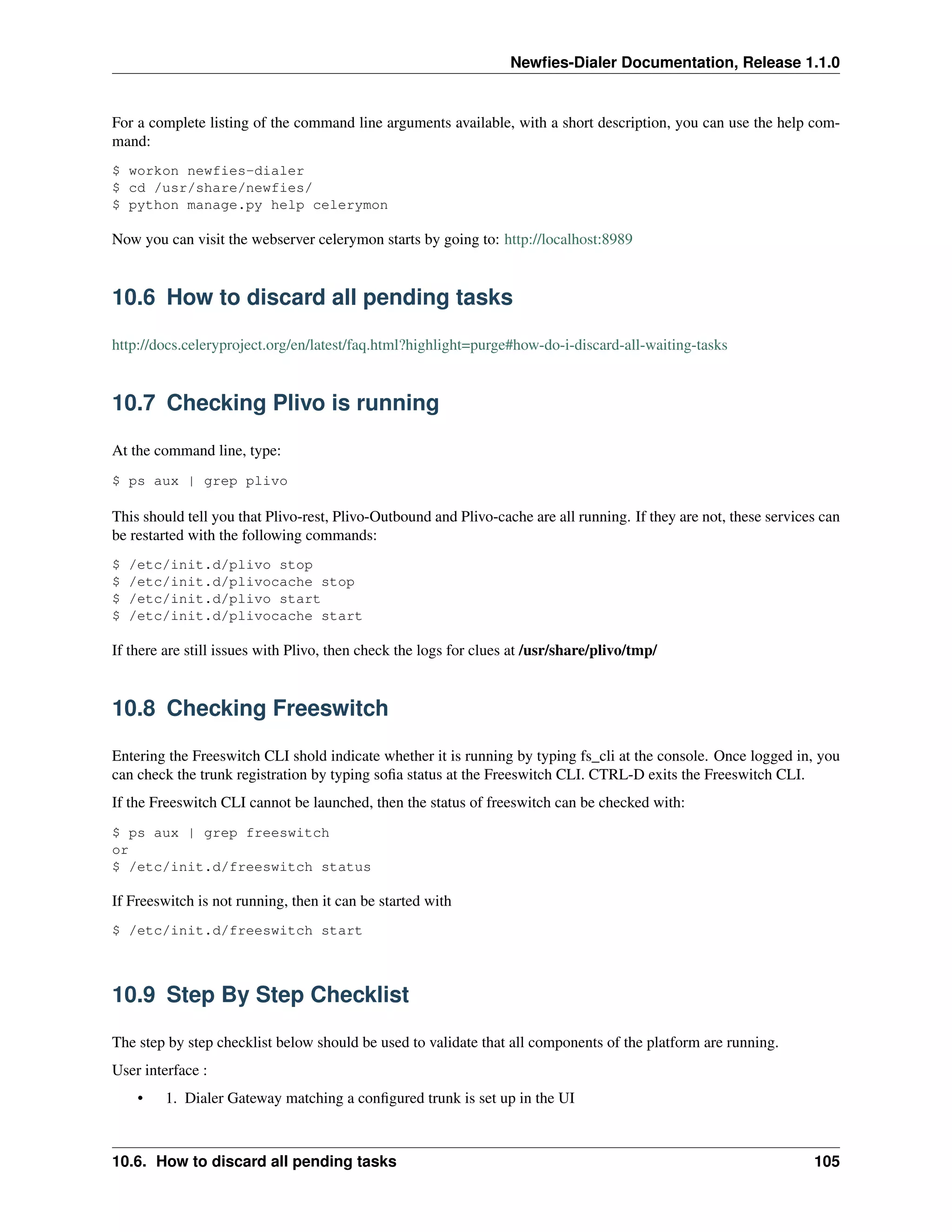 Newﬁes-Dialer Documentation, Release 1.1.0


For a complete listing of the command line arguments available, with a short description, you can use the help com-
mand:
$ workon newfies-dialer
$ cd /usr/share/newfies/
$ python manage.py help celerymon

Now you can visit the webserver celerymon starts by going to: http://localhost:8989


10.6 How to discard all pending tasks

http://docs.celeryproject.org/en/latest/faq.html?highlight=purge#how-do-i-discard-all-waiting-tasks


10.7 Checking Plivo is running

At the command line, type:
$ ps aux | grep plivo

This should tell you that Plivo-rest, Plivo-Outbound and Plivo-cache are all running. If they are not, these services can
be restarted with the following commands:
$   /etc/init.d/plivo stop
$   /etc/init.d/plivocache stop
$   /etc/init.d/plivo start
$   /etc/init.d/plivocache start

If there are still issues with Plivo, then check the logs for clues at /usr/share/plivo/tmp/


10.8 Checking Freeswitch

Entering the Freeswitch CLI shold indicate whether it is running by typing fs_cli at the console. Once logged in, you
can check the trunk registration by typing soﬁa status at the Freeswitch CLI. CTRL-D exits the Freeswitch CLI.
If the Freeswitch CLI cannot be launched, then the status of freeswitch can be checked with:
$ ps aux | grep freeswitch
or
$ /etc/init.d/freeswitch status

If Freeswitch is not running, then it can be started with
$ /etc/init.d/freeswitch start



10.9 Step By Step Checklist

The step by step checklist below should be used to validate that all components of the platform are running.
User interface :
     •   1. Dialer Gateway matching a conﬁgured trunk is set up in the UI



10.6. How to discard all pending tasks                                                                              105
 