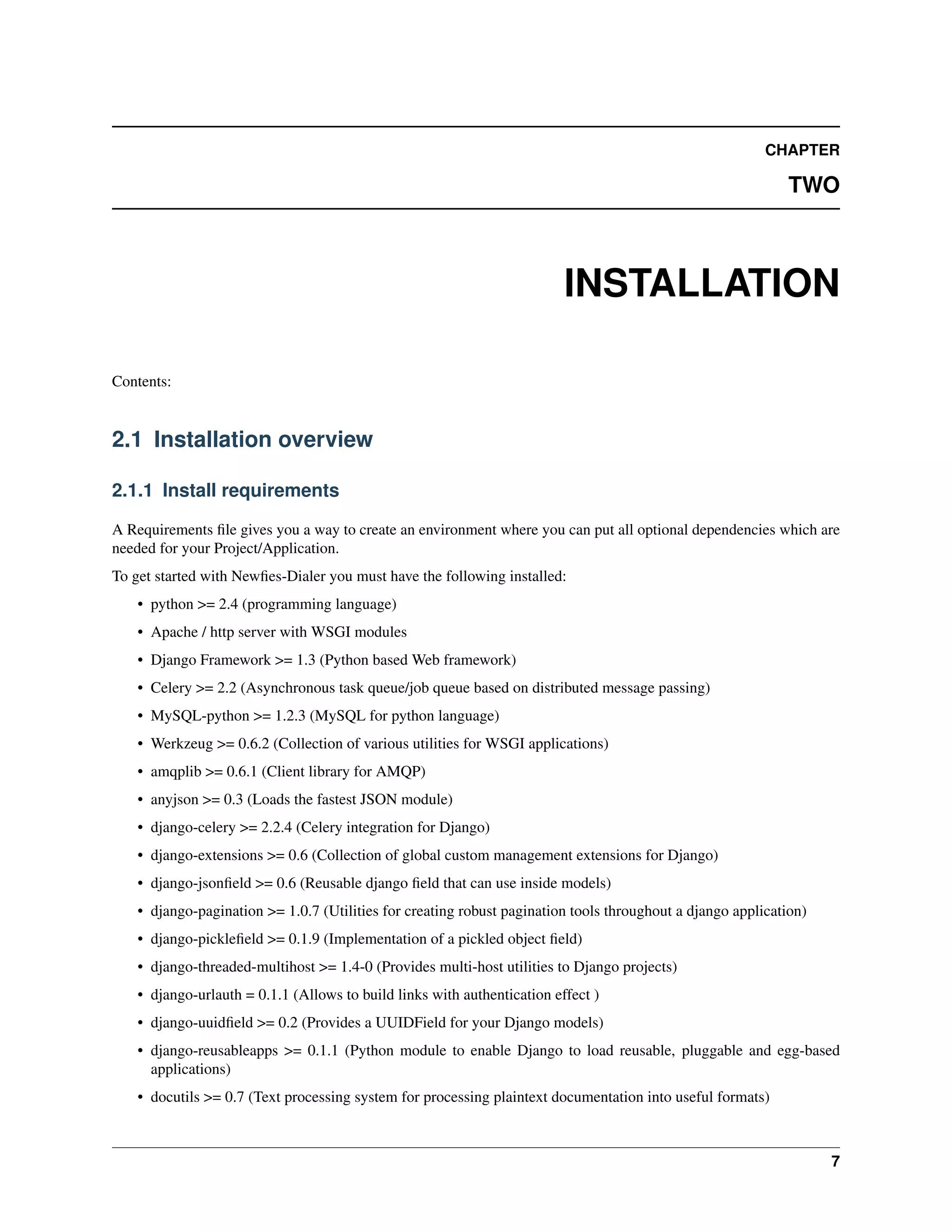 CHAPTER

                                                                                                              TWO



                                                                          INSTALLATION

Contents:


2.1 Installation overview

2.1.1 Install requirements

A Requirements ﬁle gives you a way to create an environment where you can put all optional dependencies which are
needed for your Project/Application.
To get started with Newﬁes-Dialer you must have the following installed:
    • python >= 2.4 (programming language)
    • Apache / http server with WSGI modules
    • Django Framework >= 1.3 (Python based Web framework)
    • Celery >= 2.2 (Asynchronous task queue/job queue based on distributed message passing)
    • MySQL-python >= 1.2.3 (MySQL for python language)
    • Werkzeug >= 0.6.2 (Collection of various utilities for WSGI applications)
    • amqplib >= 0.6.1 (Client library for AMQP)
    • anyjson >= 0.3 (Loads the fastest JSON module)
    • django-celery >= 2.2.4 (Celery integration for Django)
    • django-extensions >= 0.6 (Collection of global custom management extensions for Django)
    • django-jsonﬁeld >= 0.6 (Reusable django ﬁeld that can use inside models)
    • django-pagination >= 1.0.7 (Utilities for creating robust pagination tools throughout a django application)
    • django-pickleﬁeld >= 0.1.9 (Implementation of a pickled object ﬁeld)
    • django-threaded-multihost >= 1.4-0 (Provides multi-host utilities to Django projects)
    • django-urlauth = 0.1.1 (Allows to build links with authentication effect )
    • django-uuidﬁeld >= 0.2 (Provides a UUIDField for your Django models)
    • django-reusableapps >= 0.1.1 (Python module to enable Django to load reusable, pluggable and egg-based
      applications)
    • docutils >= 0.7 (Text processing system for processing plaintext documentation into useful formats)



                                                                                                                    7
 