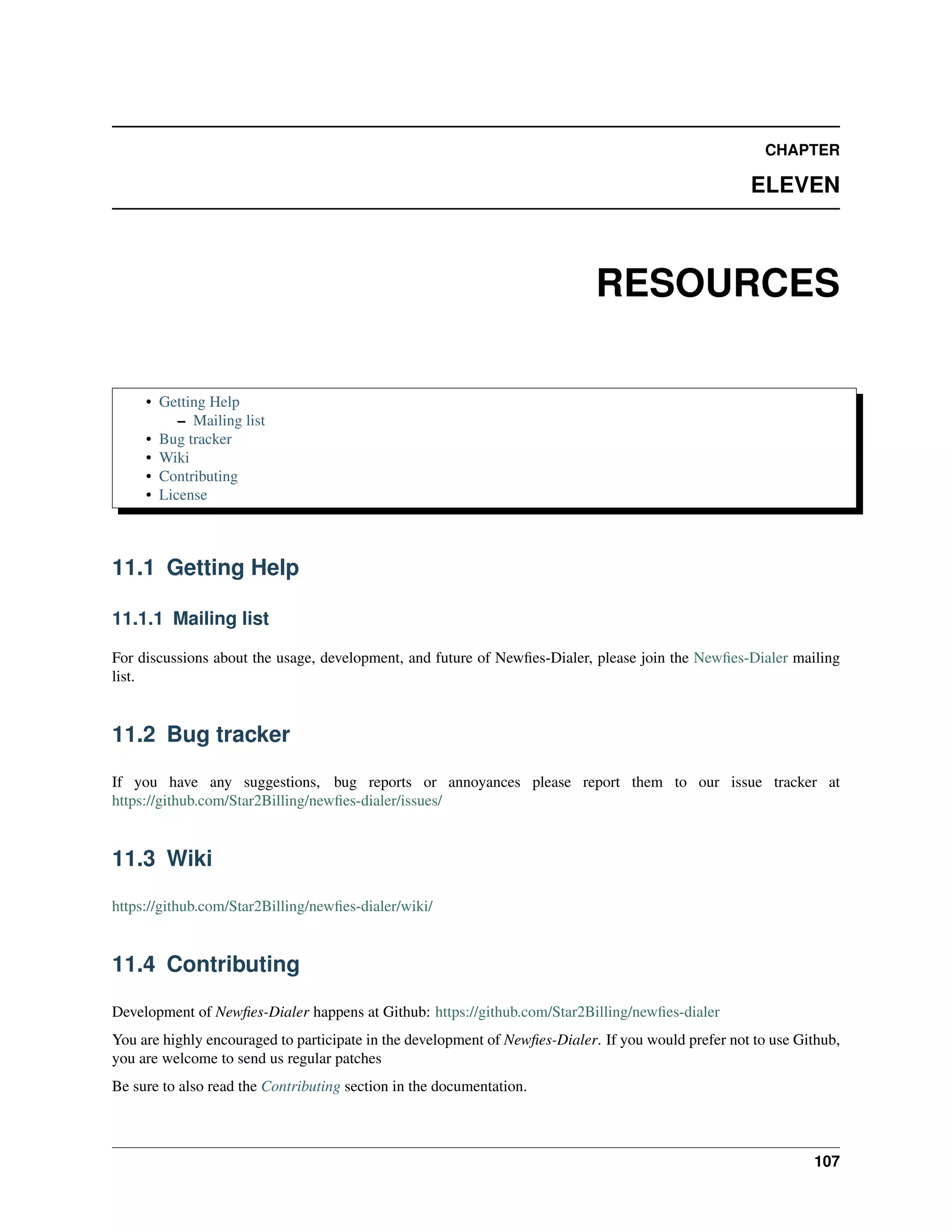 CHAPTER

                                                                                                     ELEVEN



                                                                             RESOURCES

     • Getting Help
          – Mailing list
     • Bug tracker
     • Wiki
     • Contributing
     • License



11.1 Getting Help

11.1.1 Mailing list

For discussions about the usage, development, and future of Newﬁes-Dialer, please join the Newﬁes-Dialer mailing
list.


11.2 Bug tracker

If you have any suggestions, bug reports or annoyances please report them to our issue tracker at
https://github.com/Star2Billing/newﬁes-dialer/issues/


11.3 Wiki

https://github.com/Star2Billing/newﬁes-dialer/wiki/


11.4 Contributing

Development of Newﬁes-Dialer happens at Github: https://github.com/Star2Billing/newﬁes-dialer
You are highly encouraged to participate in the development of Newﬁes-Dialer. If you would prefer not to use Github,
you are welcome to send us regular patches
Be sure to also read the Contributing section in the documentation.



                                                                                                               107
 