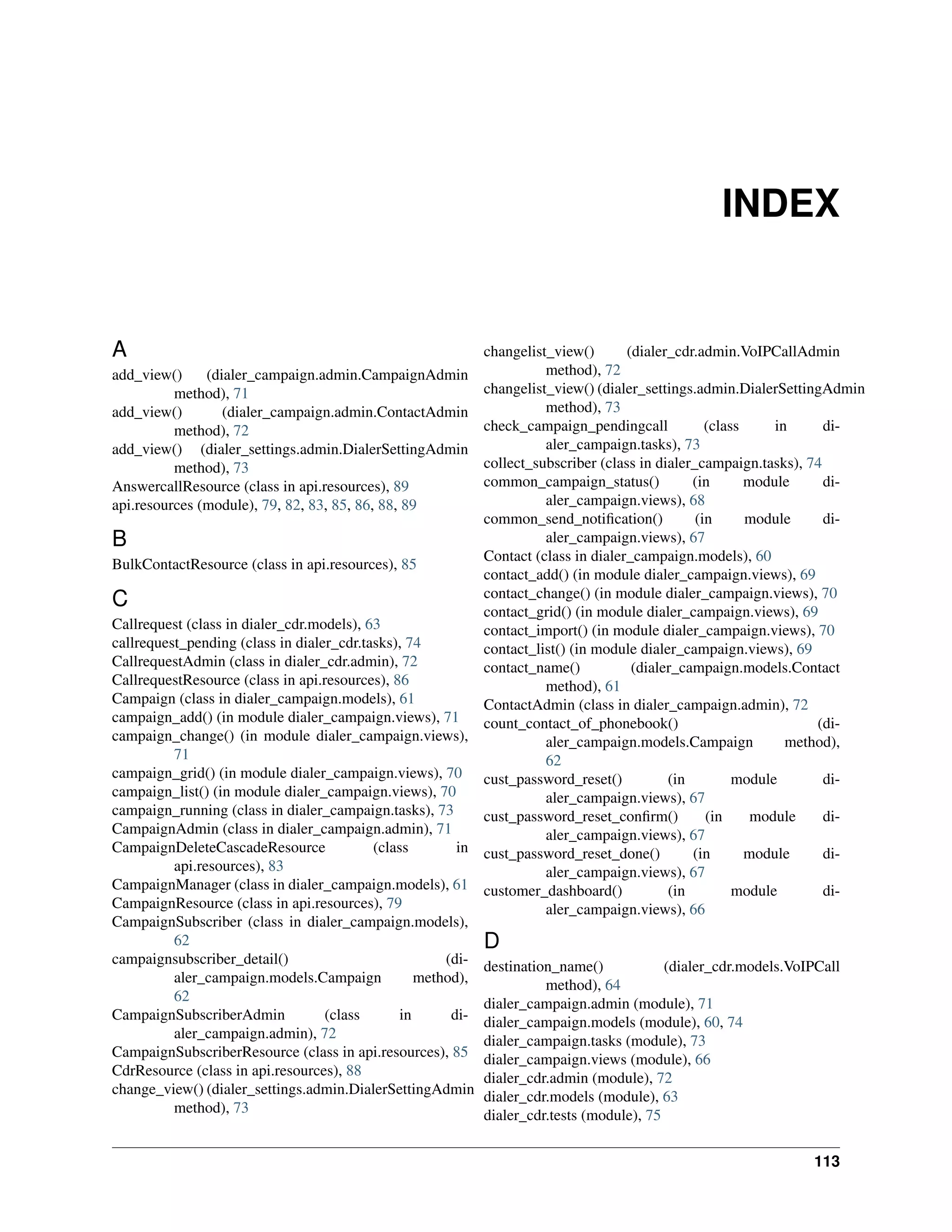 INDEX


A                                                             changelist_view()       (dialer_cdr.admin.VoIPCallAdmin
add_view()     (dialer_campaign.admin.CampaignAdmin                     method), 72
          method), 71                                         changelist_view() (dialer_settings.admin.DialerSettingAdmin
add_view()        (dialer_campaign.admin.ContactAdmin                   method), 73
          method), 72                                         check_campaign_pendingcall            (class     in     di-
add_view() (dialer_settings.admin.DialerSettingAdmin                    aler_campaign.tasks), 73
          method), 73                                         collect_subscriber (class in dialer_campaign.tasks), 74
AnswercallResource (class in api.resources), 89               common_campaign_status()           (in       module     di-
api.resources (module), 79, 82, 83, 85, 86, 88, 89                      aler_campaign.views), 68
                                                              common_send_notiﬁcation()           (in      module     di-
B                                                                       aler_campaign.views), 67
                                                              Contact (class in dialer_campaign.models), 60
BulkContactResource (class in api.resources), 85
                                                              contact_add() (in module dialer_campaign.views), 69
                                                              contact_change() (in module dialer_campaign.views), 70
C                                                             contact_grid() (in module dialer_campaign.views), 69
Callrequest (class in dialer_cdr.models), 63                  contact_import() (in module dialer_campaign.views), 70
callrequest_pending (class in dialer_cdr.tasks), 74           contact_list() (in module dialer_campaign.views), 69
CallrequestAdmin (class in dialer_cdr.admin), 72              contact_name()           (dialer_campaign.models.Contact
CallrequestResource (class in api.resources), 86                        method), 61
Campaign (class in dialer_campaign.models), 61                ContactAdmin (class in dialer_campaign.admin), 72
campaign_add() (in module dialer_campaign.views), 71          count_contact_of_phonebook()                           (di-
campaign_change() (in module dialer_campaign.views),                    aler_campaign.models.Campaign            method),
          71                                                            62
campaign_grid() (in module dialer_campaign.views), 70         cust_password_reset()          (in         module       di-
campaign_list() (in module dialer_campaign.views), 70                   aler_campaign.views), 67
campaign_running (class in dialer_campaign.tasks), 73         cust_password_reset_conﬁrm()          (in     module    di-
CampaignAdmin (class in dialer_campaign.admin), 71                      aler_campaign.views), 67
CampaignDeleteCascadeResource              (class        in   cust_password_reset_done()         (in       module     di-
          api.resources), 83                                            aler_campaign.views), 67
CampaignManager (class in dialer_campaign.models), 61         customer_dashboard()           (in         module       di-
CampaignResource (class in api.resources), 79                           aler_campaign.views), 66
CampaignSubscriber (class in dialer_campaign.models),
          62                                                  D
campaignsubscriber_detail()                            (di-   destination_name()            (dialer_cdr.models.VoIPCall
          aler_campaign.models.Campaign            method),             method), 64
          62                                                  dialer_campaign.admin (module), 71
CampaignSubscriberAdmin            (class       in      di-   dialer_campaign.models (module), 60, 74
          aler_campaign.admin), 72                            dialer_campaign.tasks (module), 73
CampaignSubscriberResource (class in api.resources), 85       dialer_campaign.views (module), 66
CdrResource (class in api.resources), 88                      dialer_cdr.admin (module), 72
change_view() (dialer_settings.admin.DialerSettingAdmin       dialer_cdr.models (module), 63
          method), 73                                         dialer_cdr.tests (module), 75


                                                                                                                  113
 