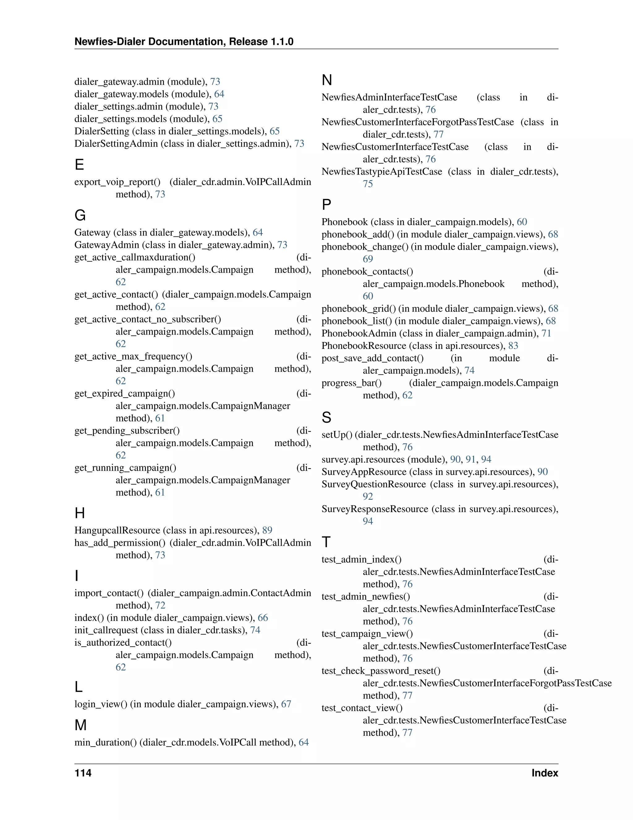 Newﬁes-Dialer Documentation, Release 1.1.0


dialer_gateway.admin (module), 73                         N
dialer_gateway.models (module), 64                   NewﬁesAdminInterfaceTestCase     (class    in      di-
dialer_settings.admin (module), 73                          aler_cdr.tests), 76
dialer_settings.models (module), 65                  NewﬁesCustomerInterfaceForgotPassTestCase (class in
DialerSetting (class in dialer_settings.models), 65         dialer_cdr.tests), 77
DialerSettingAdmin (class in dialer_settings.admin), 73
                                                     NewﬁesCustomerInterfaceTestCase    (class   in     di-
                                                            aler_cdr.tests), 76
E                                                    NewﬁesTastypieApiTestCase (class in dialer_cdr.tests),
export_voip_report() (dialer_cdr.admin.VoIPCallAdmin        75
         method), 73
                                                          P
G                                                         Phonebook (class in dialer_campaign.models), 60
Gateway (class in dialer_gateway.models), 64              phonebook_add() (in module dialer_campaign.views), 68
GatewayAdmin (class in dialer_gateway.admin), 73          phonebook_change() (in module dialer_campaign.views),
get_active_callmaxduration()                      (di-             69
          aler_campaign.models.Campaign       method),    phonebook_contacts()                               (di-
          62                                                       aler_campaign.models.Phonebook        method),
get_active_contact() (dialer_campaign.models.Campaign              60
          method), 62                                     phonebook_grid() (in module dialer_campaign.views), 68
get_active_contact_no_subscriber()                (di-    phonebook_list() (in module dialer_campaign.views), 68
          aler_campaign.models.Campaign       method),    PhonebookAdmin (class in dialer_campaign.admin), 71
          62                                              PhonebookResource (class in api.resources), 83
get_active_max_frequency()                        (di-    post_save_add_contact()        (in     module       di-
          aler_campaign.models.Campaign       method),             aler_campaign.models), 74
          62                                              progress_bar()       (dialer_campaign.models.Campaign
get_expired_campaign()                            (di-             method), 62
          aler_campaign.models.CampaignManager
          method), 61                                     S
get_pending_subscriber()                          (di-    setUp() (dialer_cdr.tests.NewﬁesAdminInterfaceTestCase
          aler_campaign.models.Campaign       method),              method), 76
          62                                              survey.api.resources (module), 90, 91, 94
get_running_campaign()                            (di-    SurveyAppResource (class in survey.api.resources), 90
          aler_campaign.models.CampaignManager            SurveyQuestionResource (class in survey.api.resources),
          method), 61                                               92
                                                          SurveyResponseResource (class in survey.api.resources),
H                                                                   94
HangupcallResource (class in api.resources), 89
has_add_permission() (dialer_cdr.admin.VoIPCallAdmin T
           method), 73                                    test_admin_index()                                 (di-
                                                                    aler_cdr.tests.NewﬁesAdminInterfaceTestCase
I                                                                   method), 76
import_contact() (dialer_campaign.admin.ContactAdmin test_admin_newﬁes()                                     (di-
           method), 72                                              aler_cdr.tests.NewﬁesAdminInterfaceTestCase
index() (in module dialer_campaign.views), 66                       method), 76
init_callrequest (class in dialer_cdr.tasks), 74          test_campaign_view()                               (di-
is_authorized_contact()                              (di-           aler_cdr.tests.NewﬁesCustomerInterfaceTestCase
           aler_campaign.models.Campaign         method),           method), 76
           62                                             test_check_password_reset()                        (di-
                                                                    aler_cdr.tests.NewﬁesCustomerInterfaceForgotPassTestCase
L                                                                   method), 77
login_view() (in module dialer_campaign.views), 67        test_contact_view()                                (di-
                                                                    aler_cdr.tests.NewﬁesCustomerInterfaceTestCase
M                                                                   method), 77
min_duration() (dialer_cdr.models.VoIPCall method), 64


114                                                                                                       Index
 