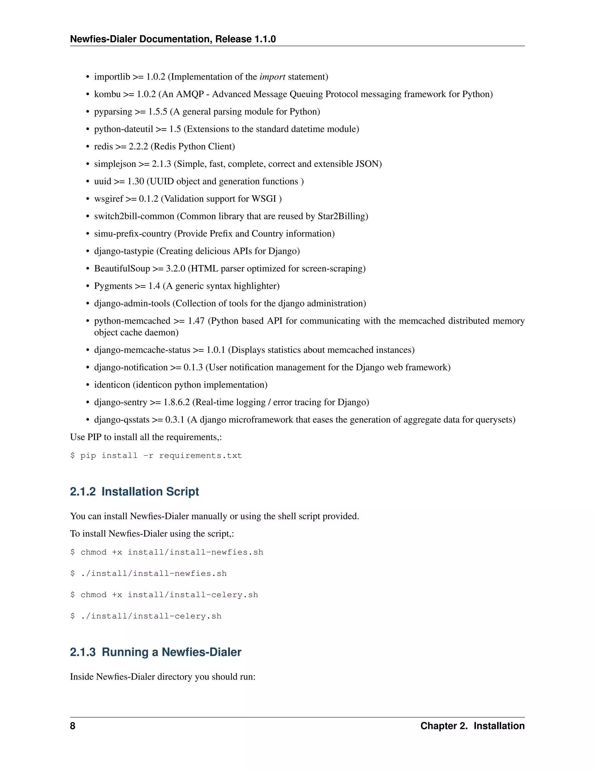 Newﬁes-Dialer Documentation, Release 1.1.0


    • importlib >= 1.0.2 (Implementation of the import statement)
    • kombu >= 1.0.2 (An AMQP - Advanced Message Queuing Protocol messaging framework for Python)
    • pyparsing >= 1.5.5 (A general parsing module for Python)
    • python-dateutil >= 1.5 (Extensions to the standard datetime module)
    • redis >= 2.2.2 (Redis Python Client)
    • simplejson >= 2.1.3 (Simple, fast, complete, correct and extensible JSON)
    • uuid >= 1.30 (UUID object and generation functions )
    • wsgiref >= 0.1.2 (Validation support for WSGI )
    • switch2bill-common (Common library that are reused by Star2Billing)
    • simu-preﬁx-country (Provide Preﬁx and Country information)
    • django-tastypie (Creating delicious APIs for Django)
    • BeautifulSoup >= 3.2.0 (HTML parser optimized for screen-scraping)
    • Pygments >= 1.4 (A generic syntax highlighter)
    • django-admin-tools (Collection of tools for the django administration)
    • python-memcached >= 1.47 (Python based API for communicating with the memcached distributed memory
      object cache daemon)
    • django-memcache-status >= 1.0.1 (Displays statistics about memcached instances)
    • django-notiﬁcation >= 0.1.3 (User notiﬁcation management for the Django web framework)
    • identicon (identicon python implementation)
    • django-sentry >= 1.8.6.2 (Real-time logging / error tracing for Django)
    • django-qsstats >= 0.3.1 (A django microframework that eases the generation of aggregate data for querysets)
Use PIP to install all the requirements,:
$ pip install -r requirements.txt



2.1.2 Installation Script

You can install Newﬁes-Dialer manually or using the shell script provided.
To install Newﬁes-Dialer using the script,:
$ chmod +x install/install-newfies.sh

$ ./install/install-newfies.sh

$ chmod +x install/install-celery.sh

$ ./install/install-celery.sh



2.1.3 Running a Newﬁes-Dialer

Inside Newﬁes-Dialer directory you should run:




8                                                                                       Chapter 2. Installation
 