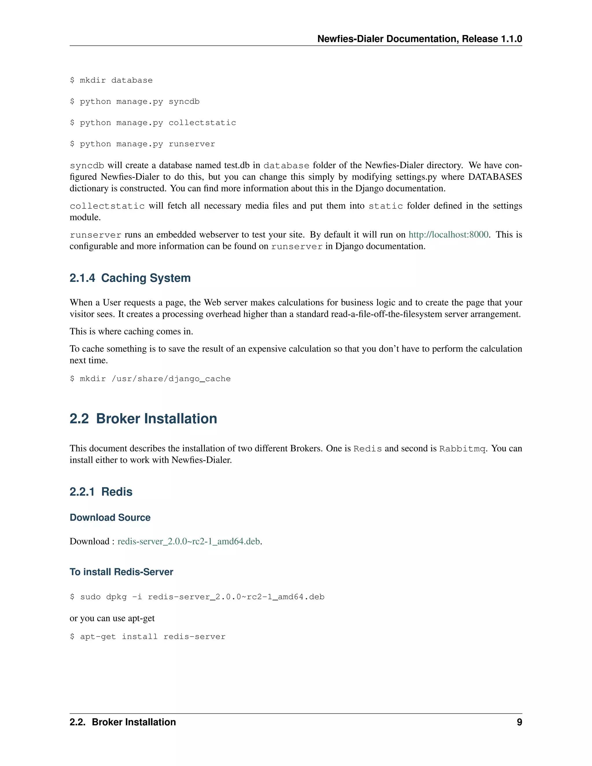 Newﬁes-Dialer Documentation, Release 1.1.0



$ mkdir database

$ python manage.py syncdb

$ python manage.py collectstatic

$ python manage.py runserver

syncdb will create a database named test.db in database folder of the Newﬁes-Dialer directory. We have con-
ﬁgured Newﬁes-Dialer to do this, but you can change this simply by modifying settings.py where DATABASES
dictionary is constructed. You can ﬁnd more information about this in the Django documentation.
collectstatic will fetch all necessary media ﬁles and put them into static folder deﬁned in the settings
module.
runserver runs an embedded webserver to test your site. By default it will run on http://localhost:8000. This is
conﬁgurable and more information can be found on runserver in Django documentation.


2.1.4 Caching System

When a User requests a page, the Web server makes calculations for business logic and to create the page that your
visitor sees. It creates a processing overhead higher than a standard read-a-ﬁle-off-the-ﬁlesystem server arrangement.
This is where caching comes in.
To cache something is to save the result of an expensive calculation so that you don’t have to perform the calculation
next time.
$ mkdir /usr/share/django_cache



2.2 Broker Installation

This document describes the installation of two different Brokers. One is Redis and second is Rabbitmq. You can
install either to work with Newﬁes-Dialer.


2.2.1 Redis

Download Source

Download : redis-server_2.0.0~rc2-1_amd64.deb.


To install Redis-Server

$ sudo dpkg -i redis-server_2.0.0~rc2-1_amd64.deb

or you can use apt-get
$ apt-get install redis-server




2.2. Broker Installation                                                                                            9
 