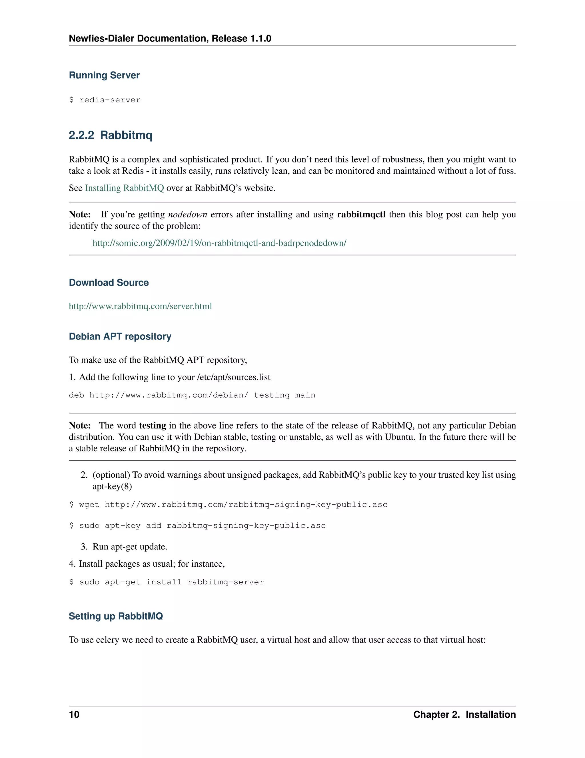Newﬁes-Dialer Documentation, Release 1.1.0


Running Server

$ redis-server



2.2.2 Rabbitmq

RabbitMQ is a complex and sophisticated product. If you don’t need this level of robustness, then you might want to
take a look at Redis - it installs easily, runs relatively lean, and can be monitored and maintained without a lot of fuss.
See Installing RabbitMQ over at RabbitMQ’s website.

Note: If you’re getting nodedown errors after installing and using rabbitmqctl then this blog post can help you
identify the source of the problem:
        http://somic.org/2009/02/19/on-rabbitmqctl-and-badrpcnodedown/



Download Source

http://www.rabbitmq.com/server.html


Debian APT repository

To make use of the RabbitMQ APT repository,
1. Add the following line to your /etc/apt/sources.list
deb http://www.rabbitmq.com/debian/ testing main


Note: The word testing in the above line refers to the state of the release of RabbitMQ, not any particular Debian
distribution. You can use it with Debian stable, testing or unstable, as well as with Ubuntu. In the future there will be
a stable release of RabbitMQ in the repository.

     2. (optional) To avoid warnings about unsigned packages, add RabbitMQ’s public key to your trusted key list using
        apt-key(8)
$ wget http://www.rabbitmq.com/rabbitmq-signing-key-public.asc

$ sudo apt-key add rabbitmq-signing-key-public.asc

     3. Run apt-get update.
4. Install packages as usual; for instance,
$ sudo apt-get install rabbitmq-server



Setting up RabbitMQ

To use celery we need to create a RabbitMQ user, a virtual host and allow that user access to that virtual host:




10                                                                                            Chapter 2. Installation
 