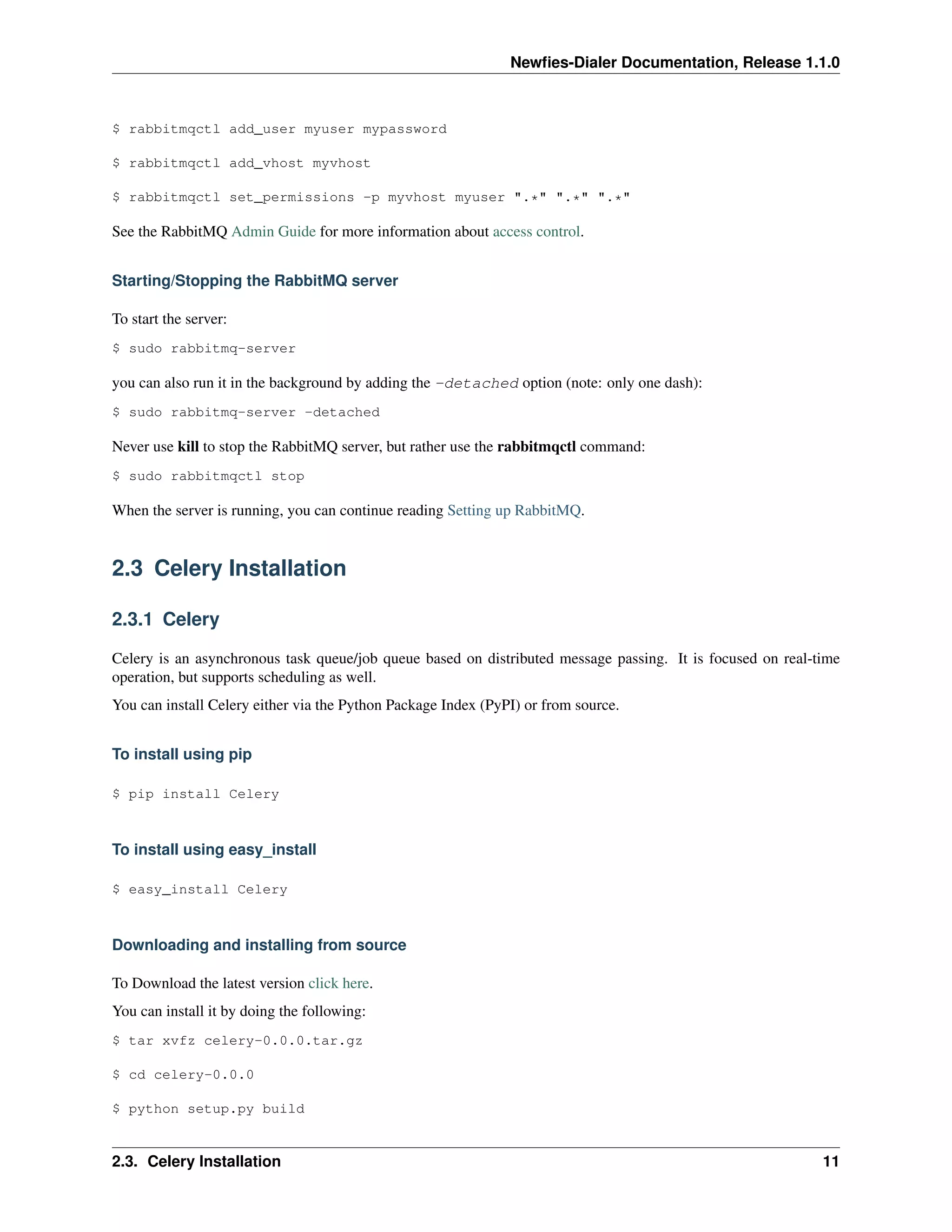 Newﬁes-Dialer Documentation, Release 1.1.0



$ rabbitmqctl add_user myuser mypassword

$ rabbitmqctl add_vhost myvhost

$ rabbitmqctl set_permissions -p myvhost myuser ".*" ".*" ".*"

See the RabbitMQ Admin Guide for more information about access control.


Starting/Stopping the RabbitMQ server

To start the server:
$ sudo rabbitmq-server

you can also run it in the background by adding the -detached option (note: only one dash):
$ sudo rabbitmq-server -detached

Never use kill to stop the RabbitMQ server, but rather use the rabbitmqctl command:
$ sudo rabbitmqctl stop

When the server is running, you can continue reading Setting up RabbitMQ.


2.3 Celery Installation

2.3.1 Celery

Celery is an asynchronous task queue/job queue based on distributed message passing. It is focused on real-time
operation, but supports scheduling as well.
You can install Celery either via the Python Package Index (PyPI) or from source.


To install using pip

$ pip install Celery



To install using easy_install

$ easy_install Celery



Downloading and installing from source

To Download the latest version click here.
You can install it by doing the following:
$ tar xvfz celery-0.0.0.tar.gz

$ cd celery-0.0.0

$ python setup.py build


2.3. Celery Installation                                                                                    11
 