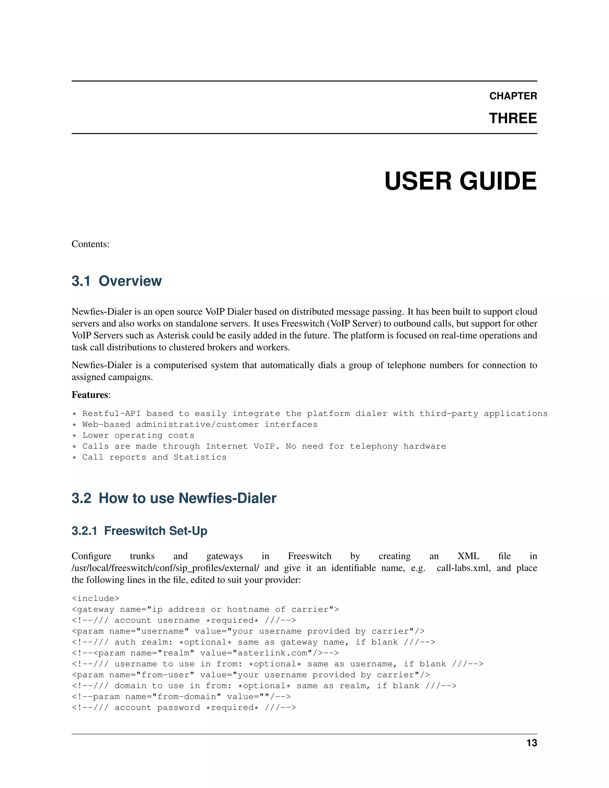 CHAPTER

                                                                                                          THREE



                                                                               USER GUIDE

Contents:


3.1 Overview

Newﬁes-Dialer is an open source VoIP Dialer based on distributed message passing. It has been built to support cloud
servers and also works on standalone servers. It uses Freeswitch (VoIP Server) to outbound calls, but support for other
VoIP Servers such as Asterisk could be easily added in the future. The platform is focused on real-time operations and
task call distributions to clustered brokers and workers.
Newﬁes-Dialer is a computerised system that automatically dials a group of telephone numbers for connection to
assigned campaigns.
Features:
*   Restful-API based to easily integrate the platform dialer with third-party applications
*   Web-based administrative/customer interfaces
*   Lower operating costs
*   Calls are made through Internet VoIP. No need for telephony hardware
*   Call reports and Statistics



3.2 How to use Newﬁes-Dialer

3.2.1 Freeswitch Set-Up

Conﬁgure        trunks     and      gateways       in    Freeswitch  by     creating  an     XML      ﬁle    in
/usr/local/freeswitch/conf/sip_proﬁles/external/ and give it an identiﬁable name, e.g. call-labs.xml, and place
the following lines in the ﬁle, edited to suit your provider:
<include>
<gateway name="ip address or hostname of carrier">
<!--/// account username *required* ///-->
<param name="username" value="your username provided by carrier"/>
<!--/// auth realm: *optional* same as gateway name, if blank ///-->
<!--<param name="realm" value="asterlink.com"/>-->
<!--/// username to use in from: *optional* same as username, if blank ///-->
<param name="from-user" value="your username provided by carrier"/>
<!--/// domain to use in from: *optional* same as realm, if blank ///-->
<!--param name="from-domain" value=""/-->
<!--/// account password *required* ///-->



                                                                                                                    13
 
