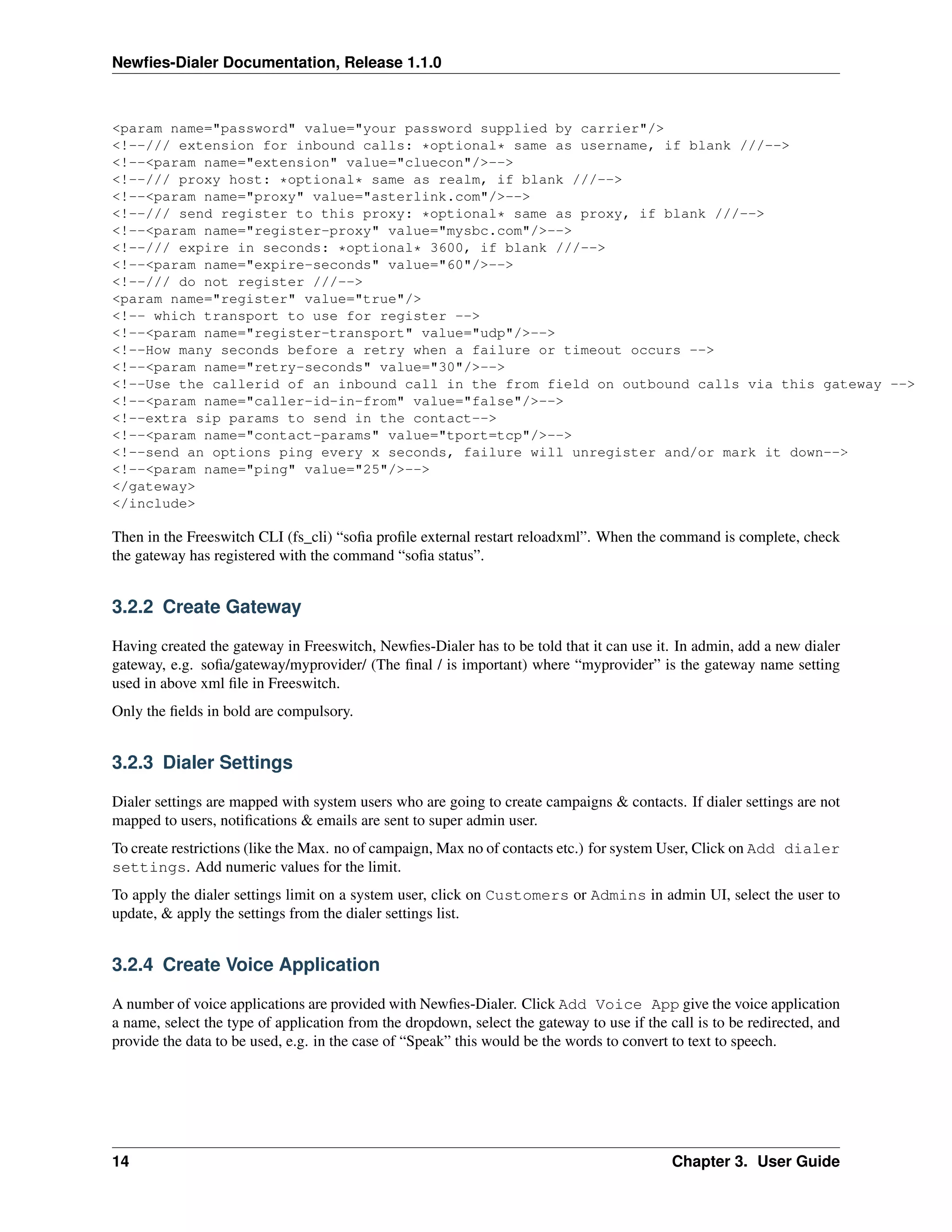 Newﬁes-Dialer Documentation, Release 1.1.0



<param name="password" value="your password supplied by carrier"/>
<!--/// extension for inbound calls: *optional* same as username, if blank ///-->
<!--<param name="extension" value="cluecon"/>-->
<!--/// proxy host: *optional* same as realm, if blank ///-->
<!--<param name="proxy" value="asterlink.com"/>-->
<!--/// send register to this proxy: *optional* same as proxy, if blank ///-->
<!--<param name="register-proxy" value="mysbc.com"/>-->
<!--/// expire in seconds: *optional* 3600, if blank ///-->
<!--<param name="expire-seconds" value="60"/>-->
<!--/// do not register ///-->
<param name="register" value="true"/>
<!-- which transport to use for register -->
<!--<param name="register-transport" value="udp"/>-->
<!--How many seconds before a retry when a failure or timeout occurs -->
<!--<param name="retry-seconds" value="30"/>-->
<!--Use the callerid of an inbound call in the from field on outbound calls via this gateway -->
<!--<param name="caller-id-in-from" value="false"/>-->
<!--extra sip params to send in the contact-->
<!--<param name="contact-params" value="tport=tcp"/>-->
<!--send an options ping every x seconds, failure will unregister and/or mark it down-->
<!--<param name="ping" value="25"/>-->
</gateway>
</include>

Then in the Freeswitch CLI (fs_cli) “soﬁa proﬁle external restart reloadxml”. When the command is complete, check
the gateway has registered with the command “soﬁa status”.


3.2.2 Create Gateway

Having created the gateway in Freeswitch, Newﬁes-Dialer has to be told that it can use it. In admin, add a new dialer
gateway, e.g. soﬁa/gateway/myprovider/ (The ﬁnal / is important) where “myprovider” is the gateway name setting
used in above xml ﬁle in Freeswitch.
Only the ﬁelds in bold are compulsory.


3.2.3 Dialer Settings

Dialer settings are mapped with system users who are going to create campaigns & contacts. If dialer settings are not
mapped to users, notiﬁcations & emails are sent to super admin user.
To create restrictions (like the Max. no of campaign, Max no of contacts etc.) for system User, Click on Add dialer
settings. Add numeric values for the limit.
To apply the dialer settings limit on a system user, click on Customers or Admins in admin UI, select the user to
update, & apply the settings from the dialer settings list.


3.2.4 Create Voice Application

A number of voice applications are provided with Newﬁes-Dialer. Click Add Voice App give the voice application
a name, select the type of application from the dropdown, select the gateway to use if the call is to be redirected, and
provide the data to be used, e.g. in the case of “Speak” this would be the words to convert to text to speech.




14                                                                                          Chapter 3. User Guide
 