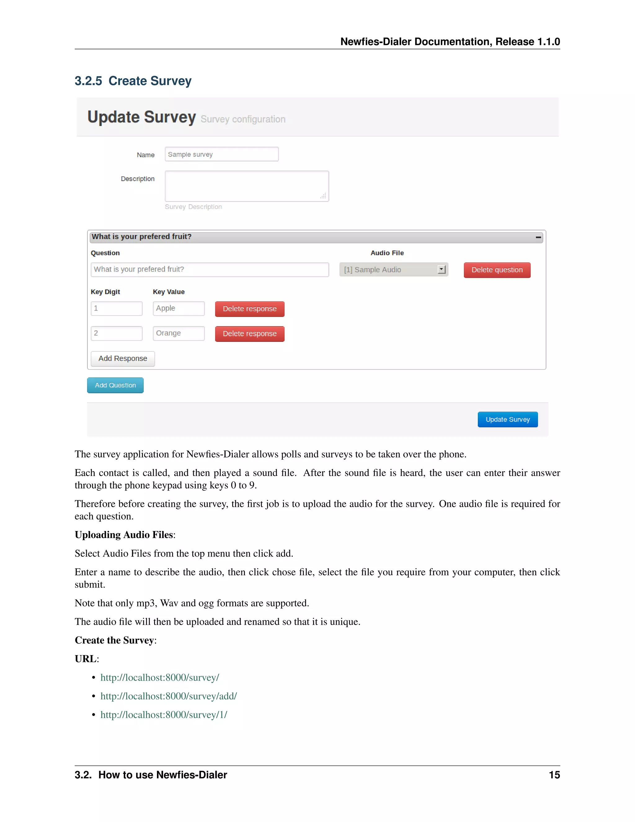 Newﬁes-Dialer Documentation, Release 1.1.0


3.2.5 Create Survey




The survey application for Newﬁes-Dialer allows polls and surveys to be taken over the phone.
Each contact is called, and then played a sound ﬁle. After the sound ﬁle is heard, the user can enter their answer
through the phone keypad using keys 0 to 9.
Therefore before creating the survey, the ﬁrst job is to upload the audio for the survey. One audio ﬁle is required for
each question.
Uploading Audio Files:
Select Audio Files from the top menu then click add.
Enter a name to describe the audio, then click chose ﬁle, select the ﬁle you require from your computer, then click
submit.
Note that only mp3, Wav and ogg formats are supported.
The audio ﬁle will then be uploaded and renamed so that it is unique.
Create the Survey:
URL:
    • http://localhost:8000/survey/
    • http://localhost:8000/survey/add/
    • http://localhost:8000/survey/1/




3.2. How to use Newﬁes-Dialer                                                                                       15
 