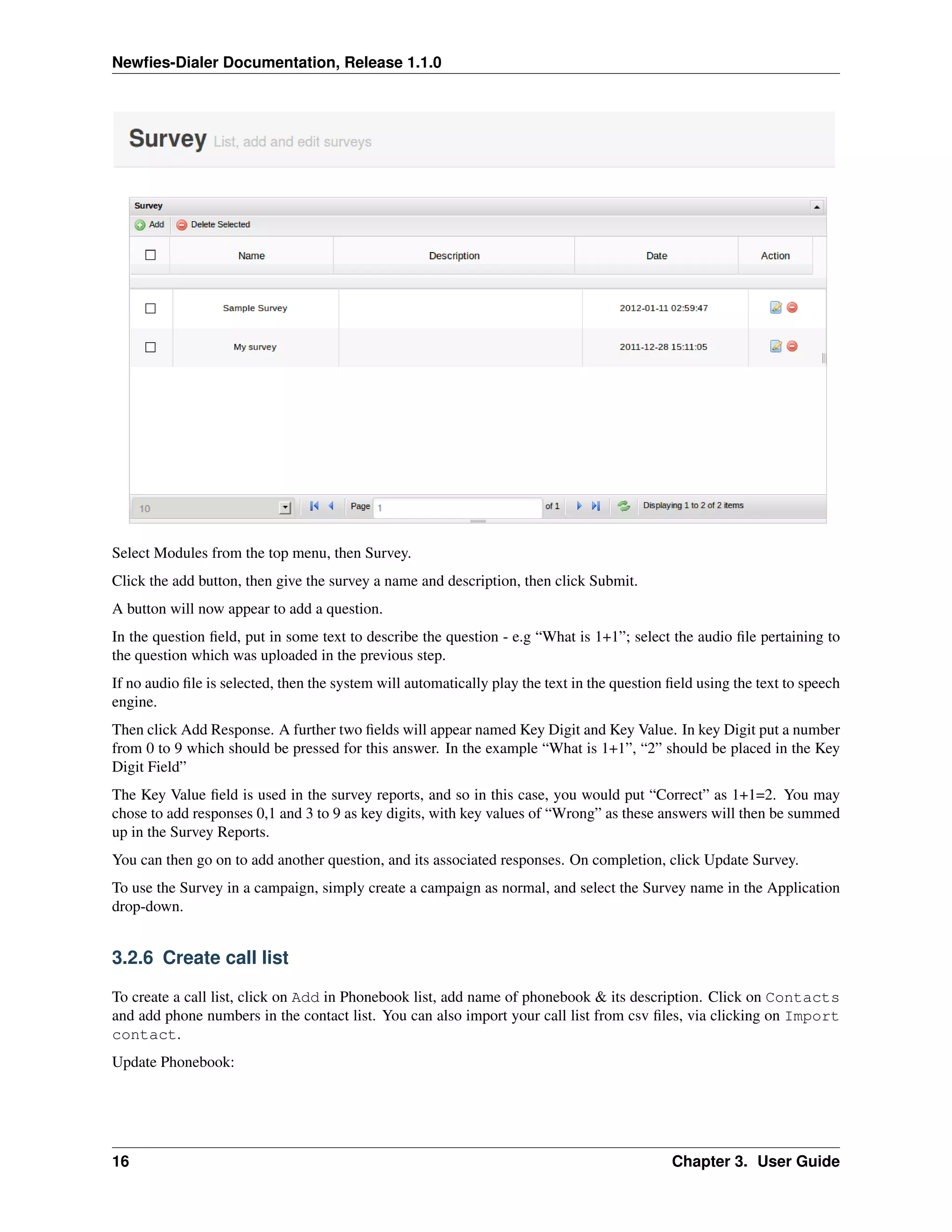 Newﬁes-Dialer Documentation, Release 1.1.0




Select Modules from the top menu, then Survey.
Click the add button, then give the survey a name and description, then click Submit.
A button will now appear to add a question.
In the question ﬁeld, put in some text to describe the question - e.g “What is 1+1”; select the audio ﬁle pertaining to
the question which was uploaded in the previous step.
If no audio ﬁle is selected, then the system will automatically play the text in the question ﬁeld using the text to speech
engine.
Then click Add Response. A further two ﬁelds will appear named Key Digit and Key Value. In key Digit put a number
from 0 to 9 which should be pressed for this answer. In the example “What is 1+1”, “2” should be placed in the Key
Digit Field”
The Key Value ﬁeld is used in the survey reports, and so in this case, you would put “Correct” as 1+1=2. You may
chose to add responses 0,1 and 3 to 9 as key digits, with key values of “Wrong” as these answers will then be summed
up in the Survey Reports.
You can then go on to add another question, and its associated responses. On completion, click Update Survey.
To use the Survey in a campaign, simply create a campaign as normal, and select the Survey name in the Application
drop-down.


3.2.6 Create call list

To create a call list, click on Add in Phonebook list, add name of phonebook & its description. Click on Contacts
and add phone numbers in the contact list. You can also import your call list from csv ﬁles, via clicking on Import
contact.
Update Phonebook:




16                                                                                            Chapter 3. User Guide
 