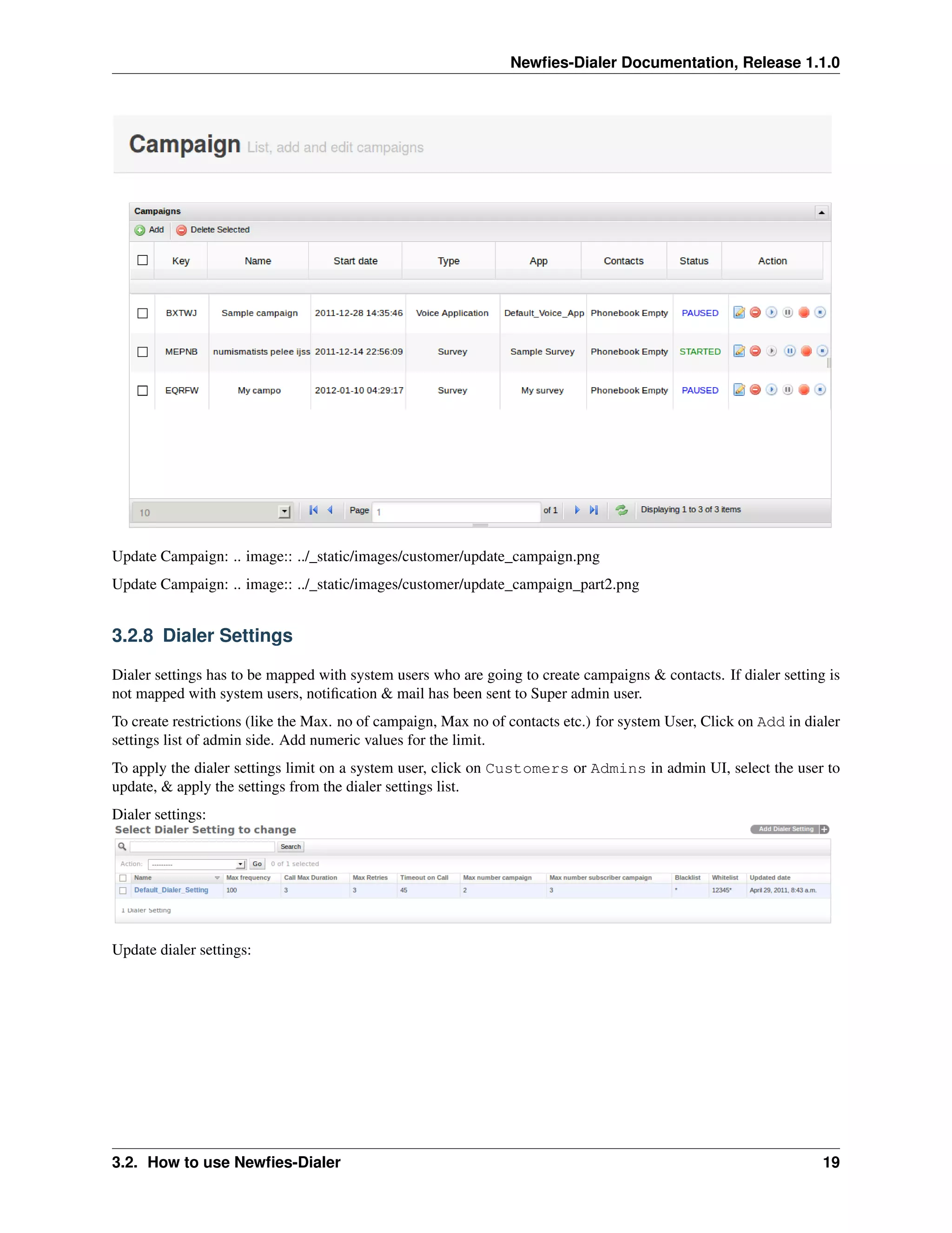 Newﬁes-Dialer Documentation, Release 1.1.0




Update Campaign: .. image:: ../_static/images/customer/update_campaign.png
Update Campaign: .. image:: ../_static/images/customer/update_campaign_part2.png


3.2.8 Dialer Settings

Dialer settings has to be mapped with system users who are going to create campaigns & contacts. If dialer setting is
not mapped with system users, notiﬁcation & mail has been sent to Super admin user.
To create restrictions (like the Max. no of campaign, Max no of contacts etc.) for system User, Click on Add in dialer
settings list of admin side. Add numeric values for the limit.
To apply the dialer settings limit on a system user, click on Customers or Admins in admin UI, select the user to
update, & apply the settings from the dialer settings list.
Dialer settings:




Update dialer settings:




3.2. How to use Newﬁes-Dialer                                                                                      19
 