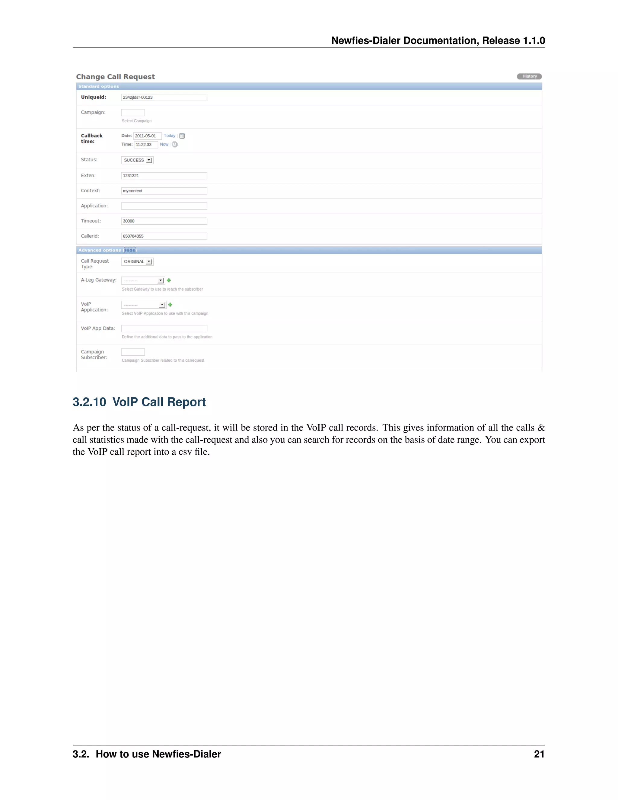 Newﬁes-Dialer Documentation, Release 1.1.0




3.2.10 VoIP Call Report

As per the status of a call-request, it will be stored in the VoIP call records. This gives information of all the calls &
call statistics made with the call-request and also you can search for records on the basis of date range. You can export
the VoIP call report into a csv ﬁle.




3.2. How to use Newﬁes-Dialer                                                                                          21
 