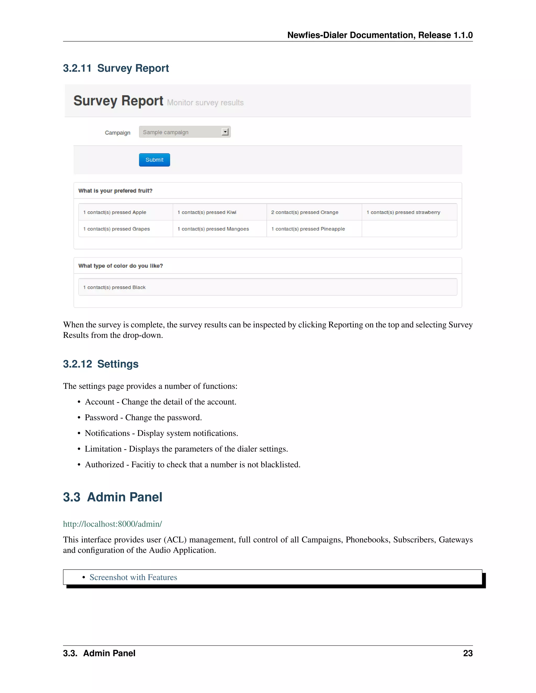 Newﬁes-Dialer Documentation, Release 1.1.0


3.2.11 Survey Report




When the survey is complete, the survey results can be inspected by clicking Reporting on the top and selecting Survey
Results from the drop-down.


3.2.12 Settings

The settings page provides a number of functions:
    • Account - Change the detail of the account.
    • Password - Change the password.
    • Notiﬁcations - Display system notiﬁcations.
    • Limitation - Displays the parameters of the dialer settings.
    • Authorized - Facitiy to check that a number is not blacklisted.


3.3 Admin Panel

http://localhost:8000/admin/
This interface provides user (ACL) management, full control of all Campaigns, Phonebooks, Subscribers, Gateways
and conﬁguration of the Audio Application.


     • Screenshot with Features




3.3. Admin Panel                                                                                                   23
 