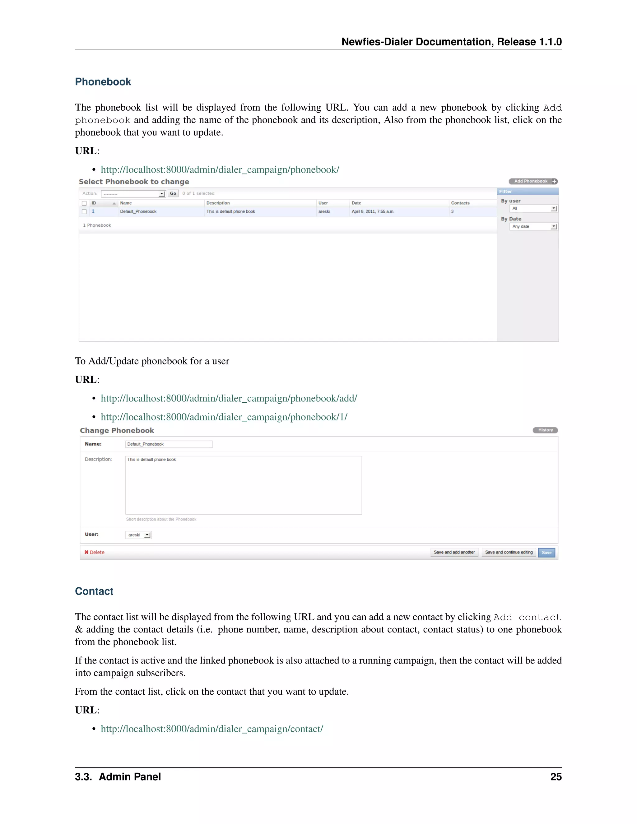 Newﬁes-Dialer Documentation, Release 1.1.0


Phonebook

The phonebook list will be displayed from the following URL. You can add a new phonebook by clicking Add
phonebook and adding the name of the phonebook and its description, Also from the phonebook list, click on the
phonebook that you want to update.
URL:
    • http://localhost:8000/admin/dialer_campaign/phonebook/




To Add/Update phonebook for a user
URL:
    • http://localhost:8000/admin/dialer_campaign/phonebook/add/
    • http://localhost:8000/admin/dialer_campaign/phonebook/1/




Contact

The contact list will be displayed from the following URL and you can add a new contact by clicking Add contact
& adding the contact details (i.e. phone number, name, description about contact, contact status) to one phonebook
from the phonebook list.
If the contact is active and the linked phonebook is also attached to a running campaign, then the contact will be added
into campaign subscribers.
From the contact list, click on the contact that you want to update.
URL:
    • http://localhost:8000/admin/dialer_campaign/contact/



3.3. Admin Panel                                                                                                     25
 