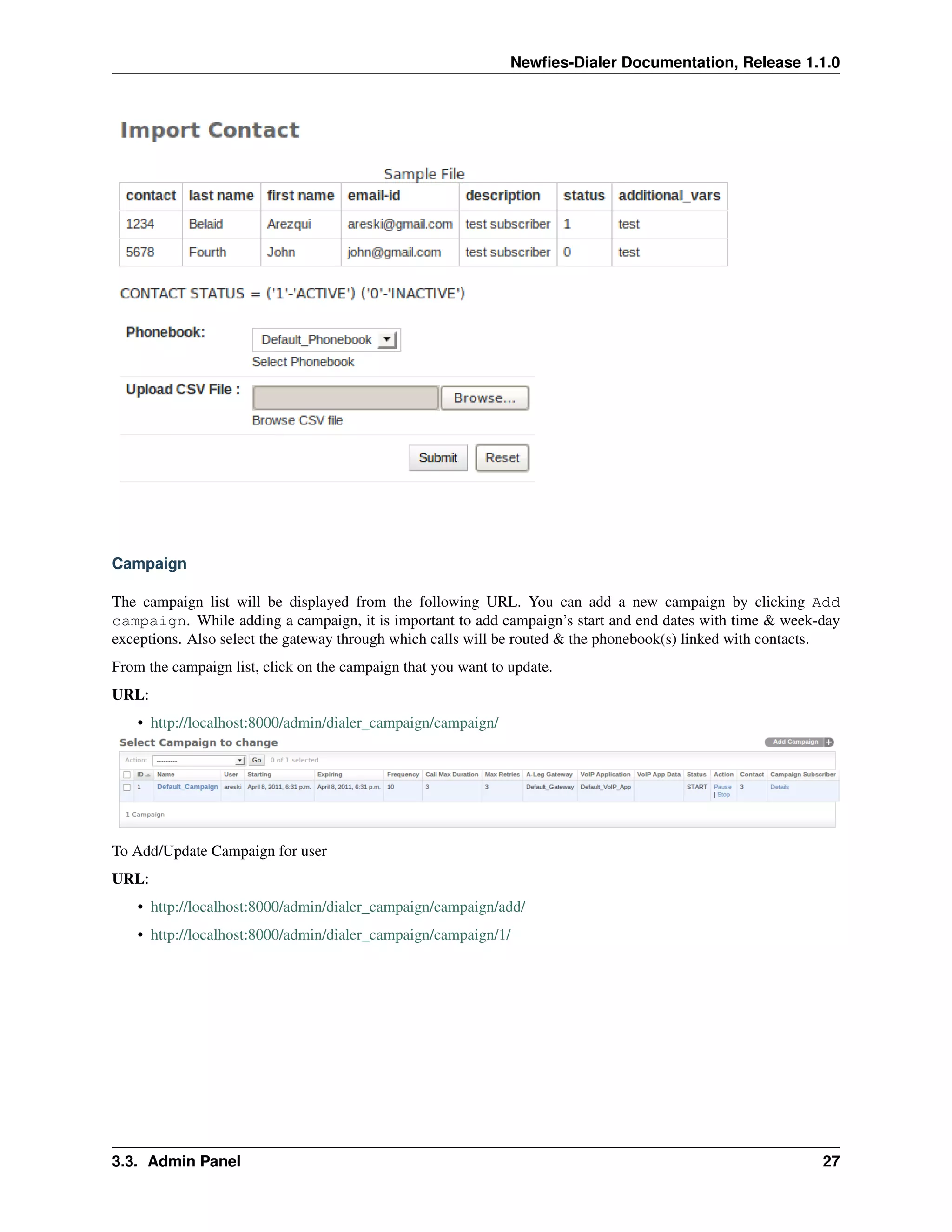 Newﬁes-Dialer Documentation, Release 1.1.0




Campaign

The campaign list will be displayed from the following URL. You can add a new campaign by clicking Add
campaign. While adding a campaign, it is important to add campaign’s start and end dates with time & week-day
exceptions. Also select the gateway through which calls will be routed & the phonebook(s) linked with contacts.
From the campaign list, click on the campaign that you want to update.
URL:
    • http://localhost:8000/admin/dialer_campaign/campaign/




To Add/Update Campaign for user
URL:
    • http://localhost:8000/admin/dialer_campaign/campaign/add/
    • http://localhost:8000/admin/dialer_campaign/campaign/1/




3.3. Admin Panel                                                                                            27
 