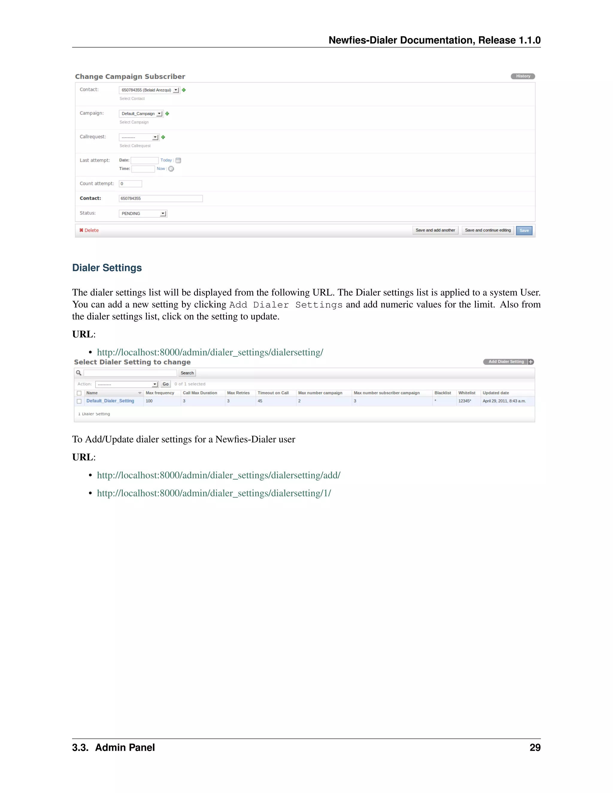 Newﬁes-Dialer Documentation, Release 1.1.0




Dialer Settings

The dialer settings list will be displayed from the following URL. The Dialer settings list is applied to a system User.
You can add a new setting by clicking Add Dialer Settings and add numeric values for the limit. Also from
the dialer settings list, click on the setting to update.
URL:
    • http://localhost:8000/admin/dialer_settings/dialersetting/




To Add/Update dialer settings for a Newﬁes-Dialer user
URL:
    • http://localhost:8000/admin/dialer_settings/dialersetting/add/
    • http://localhost:8000/admin/dialer_settings/dialersetting/1/




3.3. Admin Panel                                                                                                     29
 