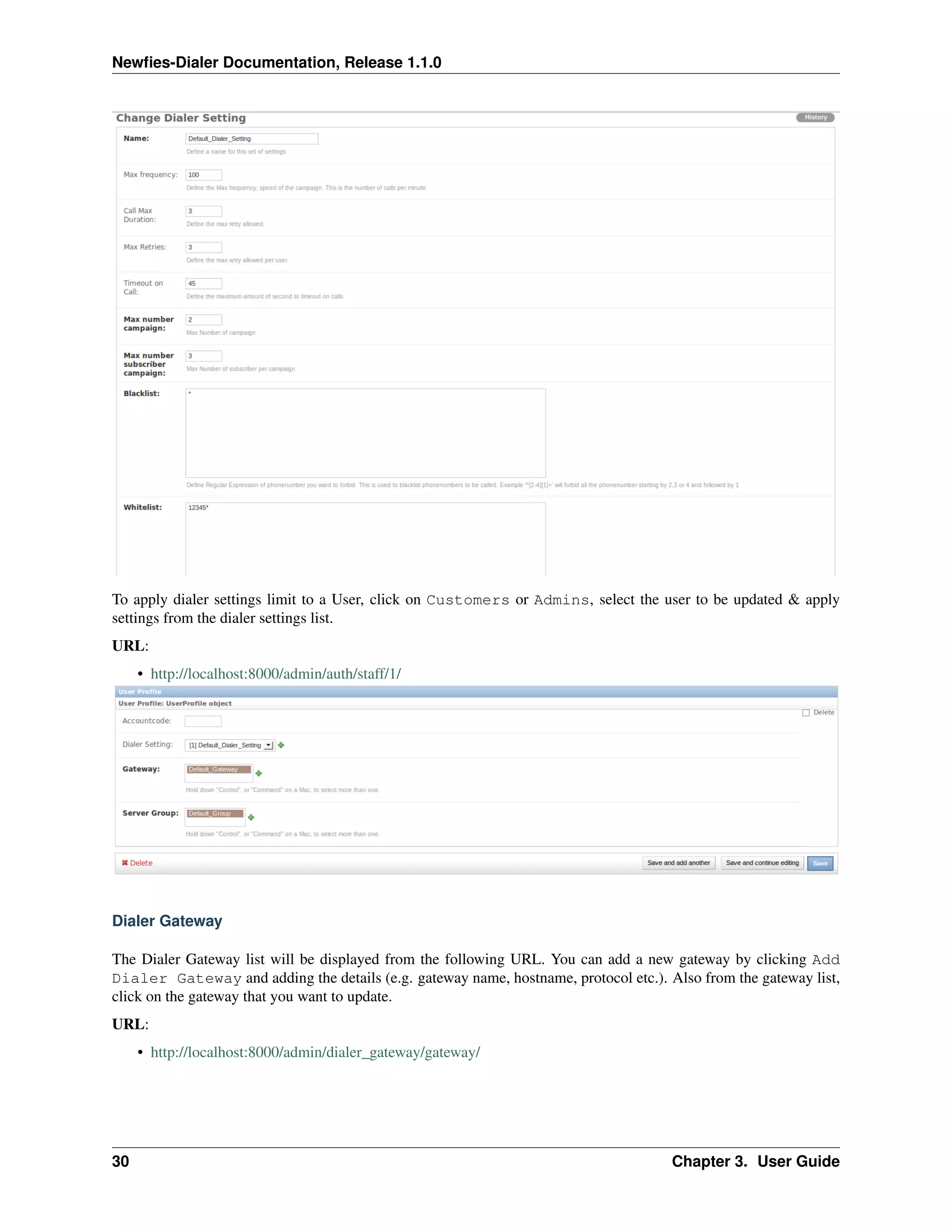 Newﬁes-Dialer Documentation, Release 1.1.0




To apply dialer settings limit to a User, click on Customers or Admins, select the user to be updated & apply
settings from the dialer settings list.
URL:
     • http://localhost:8000/admin/auth/staff/1/




Dialer Gateway

The Dialer Gateway list will be displayed from the following URL. You can add a new gateway by clicking Add
Dialer Gateway and adding the details (e.g. gateway name, hostname, protocol etc.). Also from the gateway list,
click on the gateway that you want to update.
URL:
     • http://localhost:8000/admin/dialer_gateway/gateway/




30                                                                                   Chapter 3. User Guide
 