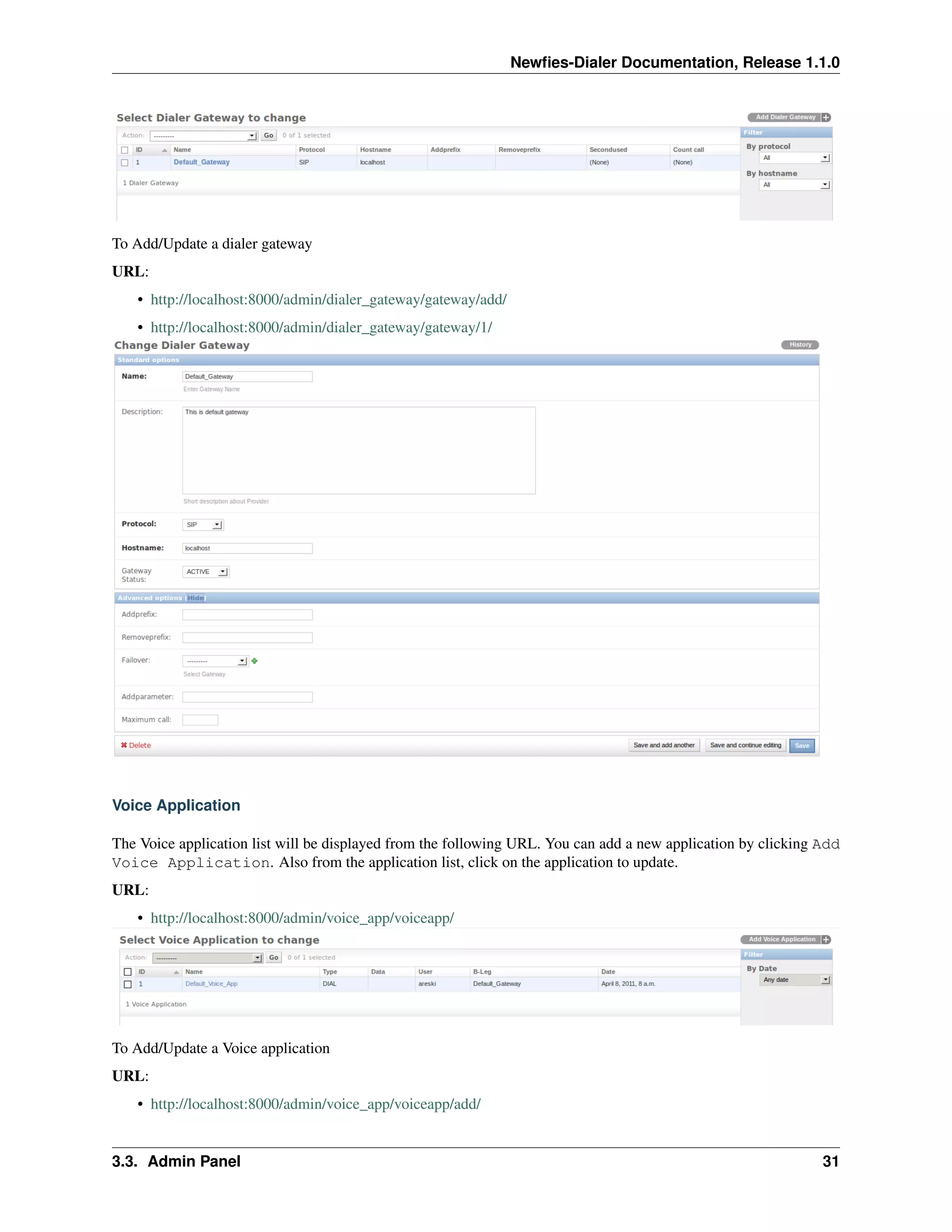 Newﬁes-Dialer Documentation, Release 1.1.0




To Add/Update a dialer gateway
URL:
    • http://localhost:8000/admin/dialer_gateway/gateway/add/
    • http://localhost:8000/admin/dialer_gateway/gateway/1/




Voice Application

The Voice application list will be displayed from the following URL. You can add a new application by clicking Add
Voice Application. Also from the application list, click on the application to update.
URL:
    • http://localhost:8000/admin/voice_app/voiceapp/




To Add/Update a Voice application
URL:
    • http://localhost:8000/admin/voice_app/voiceapp/add/


3.3. Admin Panel                                                                                               31
 