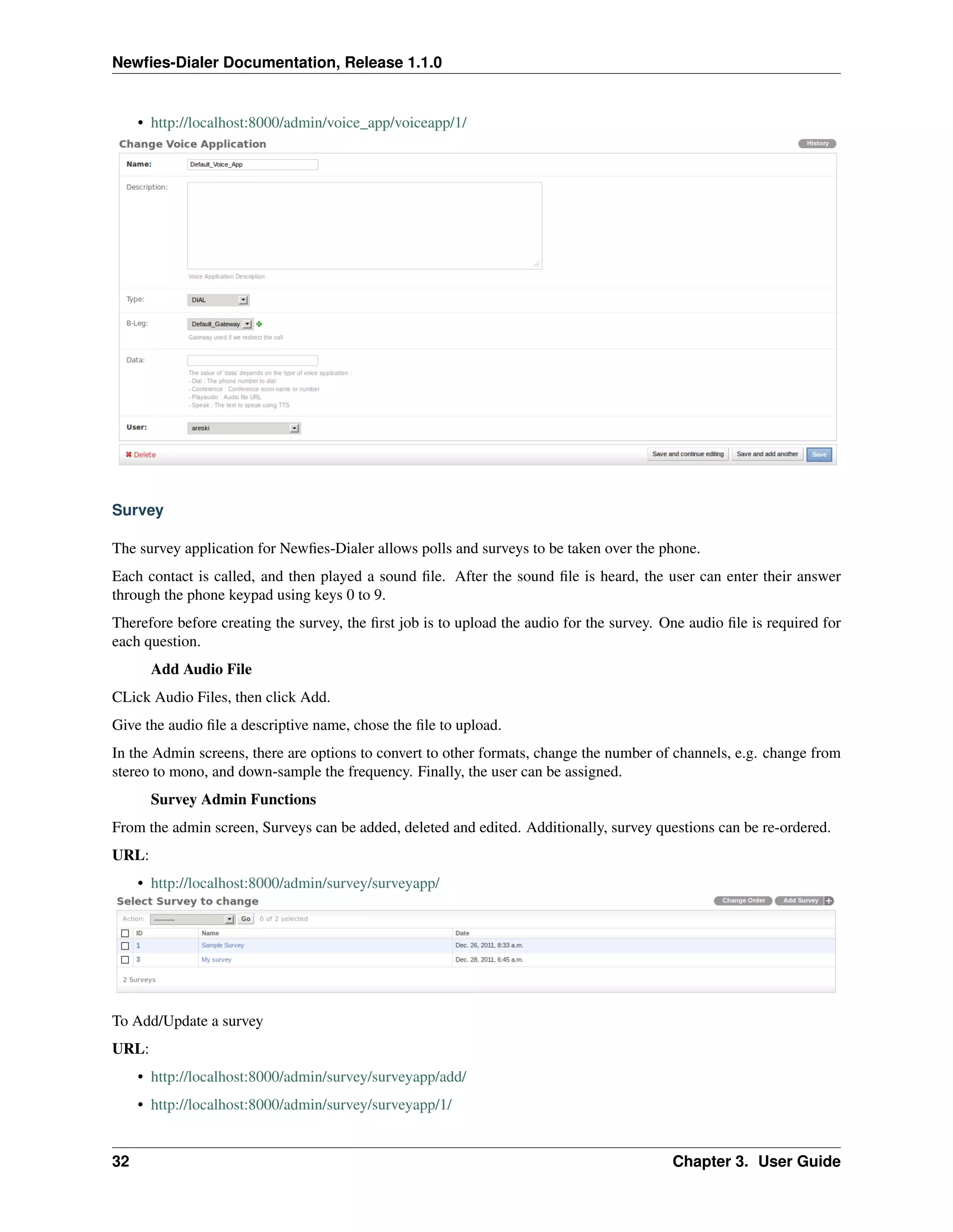 Newﬁes-Dialer Documentation, Release 1.1.0


     • http://localhost:8000/admin/voice_app/voiceapp/1/




Survey

The survey application for Newﬁes-Dialer allows polls and surveys to be taken over the phone.
Each contact is called, and then played a sound ﬁle. After the sound ﬁle is heard, the user can enter their answer
through the phone keypad using keys 0 to 9.
Therefore before creating the survey, the ﬁrst job is to upload the audio for the survey. One audio ﬁle is required for
each question.
       Add Audio File
CLick Audio Files, then click Add.
Give the audio ﬁle a descriptive name, chose the ﬁle to upload.
In the Admin screens, there are options to convert to other formats, change the number of channels, e.g. change from
stereo to mono, and down-sample the frequency. Finally, the user can be assigned.
       Survey Admin Functions
From the admin screen, Surveys can be added, deleted and edited. Additionally, survey questions can be re-ordered.
URL:
     • http://localhost:8000/admin/survey/surveyapp/




To Add/Update a survey
URL:
     • http://localhost:8000/admin/survey/surveyapp/add/
     • http://localhost:8000/admin/survey/surveyapp/1/


32                                                                                         Chapter 3. User Guide
 