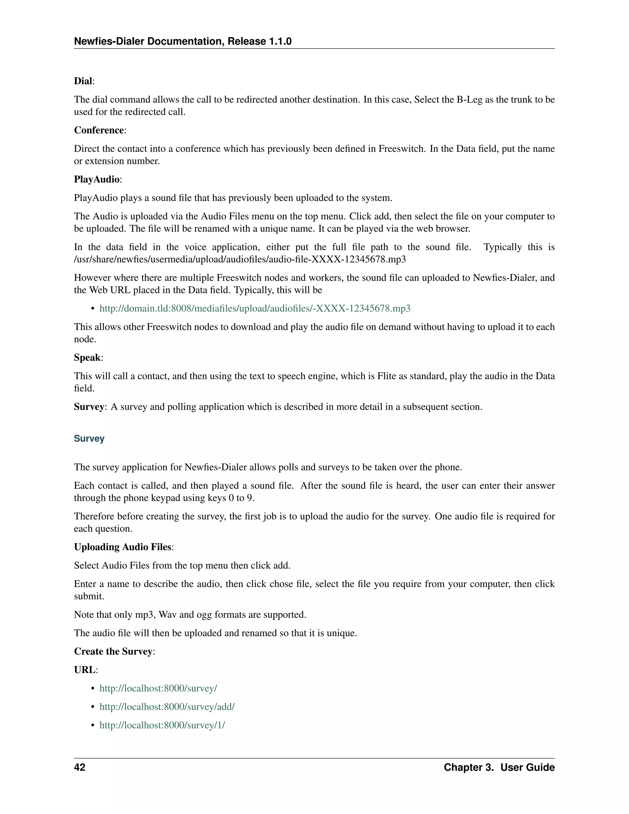 Newﬁes-Dialer Documentation, Release 1.1.0


Dial:
The dial command allows the call to be redirected another destination. In this case, Select the B-Leg as the trunk to be
used for the redirected call.
Conference:
Direct the contact into a conference which has previously been deﬁned in Freeswitch. In the Data ﬁeld, put the name
or extension number.
PlayAudio:
PlayAudio plays a sound ﬁle that has previously been uploaded to the system.
The Audio is uploaded via the Audio Files menu on the top menu. Click add, then select the ﬁle on your computer to
be uploaded. The ﬁle will be renamed with a unique name. It can be played via the web browser.
In the data ﬁeld in the voice application, either put the full ﬁle path to the sound ﬁle.              Typically this is
/usr/share/newﬁes/usermedia/upload/audioﬁles/audio-ﬁle-XXXX-12345678.mp3
However where there are multiple Freeswitch nodes and workers, the sound ﬁle can uploaded to Newﬁes-Dialer, and
the Web URL placed in the Data ﬁeld. Typically, this will be
     • http://domain.tld:8008/mediaﬁles/upload/audioﬁles/-XXXX-12345678.mp3
This allows other Freeswitch nodes to download and play the audio ﬁle on demand without having to upload it to each
node.
Speak:
This will call a contact, and then using the text to speech engine, which is Flite as standard, play the audio in the Data
ﬁeld.
Survey: A survey and polling application which is described in more detail in a subsequent section.


Survey


The survey application for Newﬁes-Dialer allows polls and surveys to be taken over the phone.
Each contact is called, and then played a sound ﬁle. After the sound ﬁle is heard, the user can enter their answer
through the phone keypad using keys 0 to 9.
Therefore before creating the survey, the ﬁrst job is to upload the audio for the survey. One audio ﬁle is required for
each question.
Uploading Audio Files:
Select Audio Files from the top menu then click add.
Enter a name to describe the audio, then click chose ﬁle, select the ﬁle you require from your computer, then click
submit.
Note that only mp3, Wav and ogg formats are supported.
The audio ﬁle will then be uploaded and renamed so that it is unique.
Create the Survey:
URL:
     • http://localhost:8000/survey/
     • http://localhost:8000/survey/add/
     • http://localhost:8000/survey/1/



42                                                                                           Chapter 3. User Guide
 