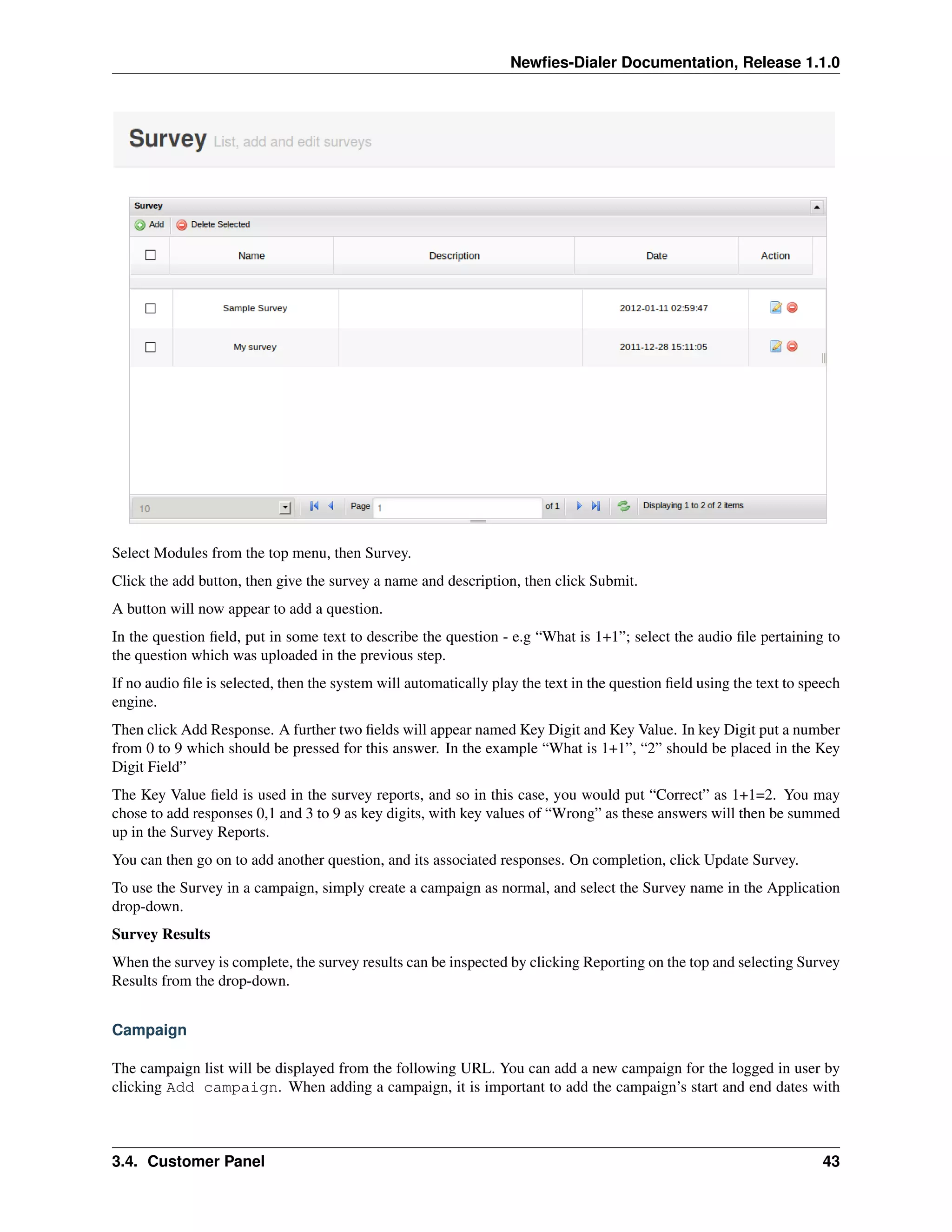 Newﬁes-Dialer Documentation, Release 1.1.0




Select Modules from the top menu, then Survey.
Click the add button, then give the survey a name and description, then click Submit.
A button will now appear to add a question.
In the question ﬁeld, put in some text to describe the question - e.g “What is 1+1”; select the audio ﬁle pertaining to
the question which was uploaded in the previous step.
If no audio ﬁle is selected, then the system will automatically play the text in the question ﬁeld using the text to speech
engine.
Then click Add Response. A further two ﬁelds will appear named Key Digit and Key Value. In key Digit put a number
from 0 to 9 which should be pressed for this answer. In the example “What is 1+1”, “2” should be placed in the Key
Digit Field”
The Key Value ﬁeld is used in the survey reports, and so in this case, you would put “Correct” as 1+1=2. You may
chose to add responses 0,1 and 3 to 9 as key digits, with key values of “Wrong” as these answers will then be summed
up in the Survey Reports.
You can then go on to add another question, and its associated responses. On completion, click Update Survey.
To use the Survey in a campaign, simply create a campaign as normal, and select the Survey name in the Application
drop-down.
Survey Results
When the survey is complete, the survey results can be inspected by clicking Reporting on the top and selecting Survey
Results from the drop-down.


Campaign

The campaign list will be displayed from the following URL. You can add a new campaign for the logged in user by
clicking Add campaign. When adding a campaign, it is important to add the campaign’s start and end dates with



3.4. Customer Panel                                                                                                     43
 
