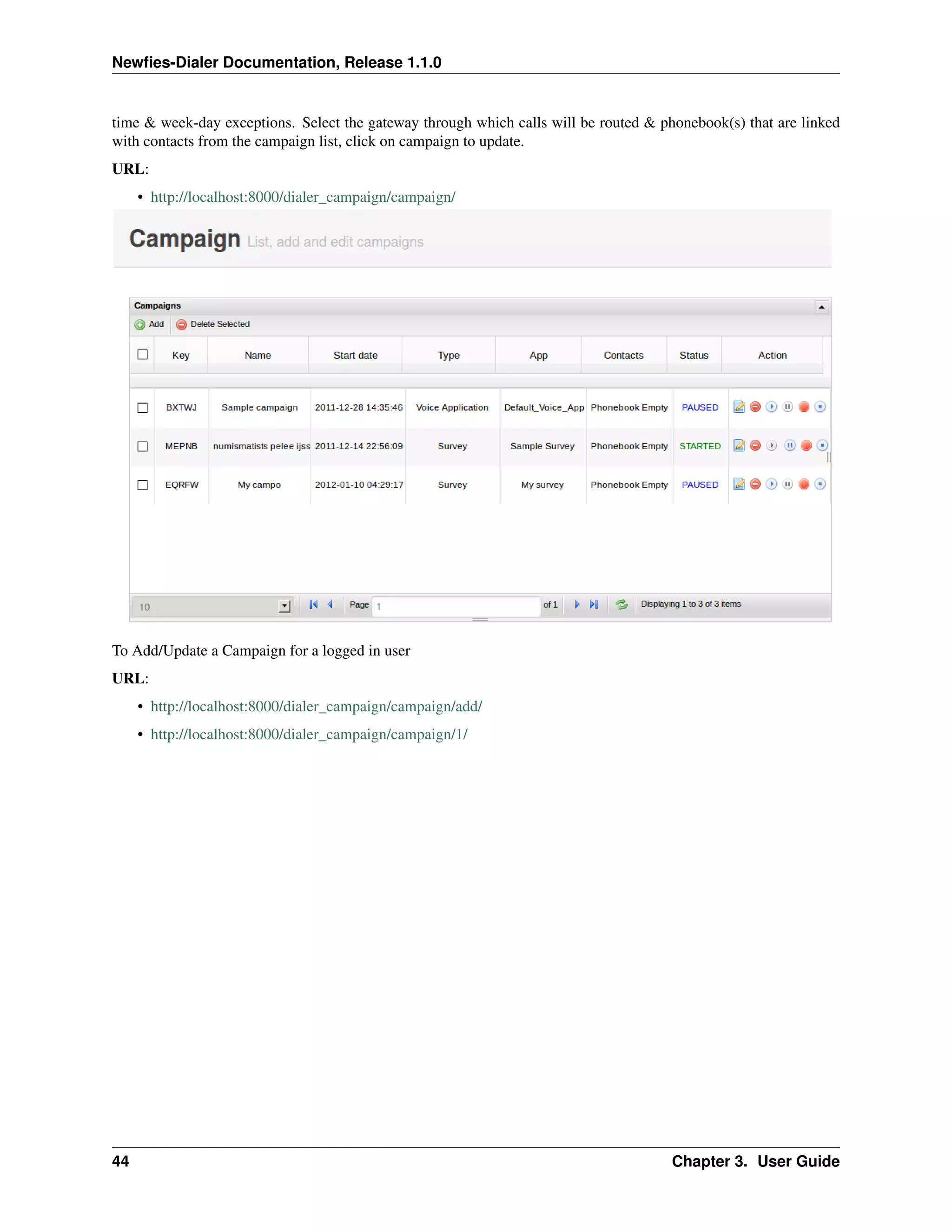 Newﬁes-Dialer Documentation, Release 1.1.0


time & week-day exceptions. Select the gateway through which calls will be routed & phonebook(s) that are linked
with contacts from the campaign list, click on campaign to update.
URL:
     • http://localhost:8000/dialer_campaign/campaign/




To Add/Update a Campaign for a logged in user
URL:
     • http://localhost:8000/dialer_campaign/campaign/add/
     • http://localhost:8000/dialer_campaign/campaign/1/




44                                                                                    Chapter 3. User Guide
 