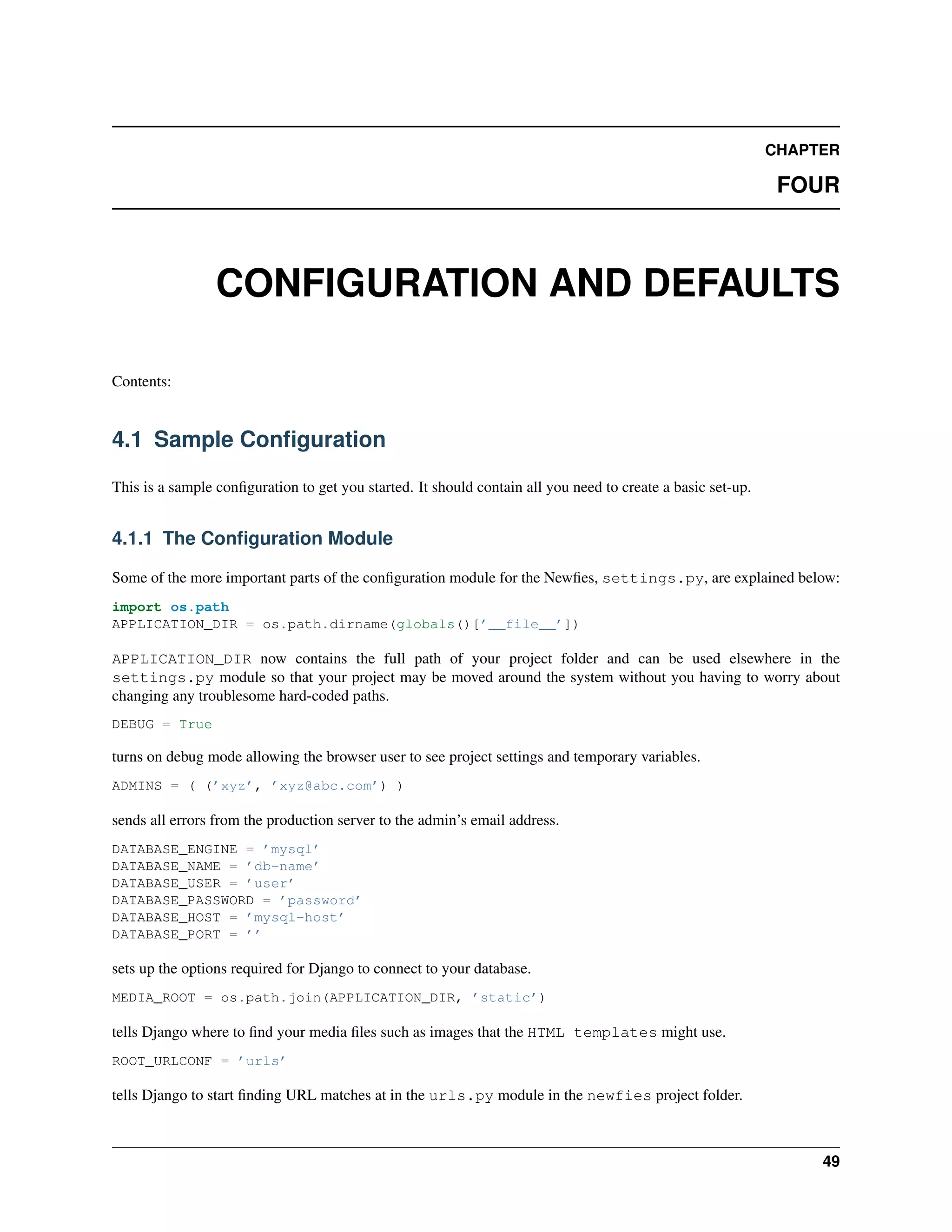 CHAPTER

                                                                                                              FOUR



                 CONFIGURATION AND DEFAULTS

Contents:


4.1 Sample Conﬁguration

This is a sample conﬁguration to get you started. It should contain all you need to create a basic set-up.


4.1.1 The Conﬁguration Module

Some of the more important parts of the conﬁguration module for the Newﬁes, settings.py, are explained below:
import os.path
APPLICATION_DIR = os.path.dirname(globals()[’__file__’])

APPLICATION_DIR now contains the full path of your project folder and can be used elsewhere in the
settings.py module so that your project may be moved around the system without you having to worry about
changing any troublesome hard-coded paths.
DEBUG = True

turns on debug mode allowing the browser user to see project settings and temporary variables.
ADMINS = ( (’xyz’, ’xyz@abc.com’) )

sends all errors from the production server to the admin’s email address.
DATABASE_ENGINE = ’mysql’
DATABASE_NAME = ’db-name’
DATABASE_USER = ’user’
DATABASE_PASSWORD = ’password’
DATABASE_HOST = ’mysql-host’
DATABASE_PORT = ’’

sets up the options required for Django to connect to your database.
MEDIA_ROOT = os.path.join(APPLICATION_DIR, ’static’)

tells Django where to ﬁnd your media ﬁles such as images that the HTML templates might use.
ROOT_URLCONF = ’urls’

tells Django to start ﬁnding URL matches at in the urls.py module in the newfies project folder.



                                                                                                                  49
 