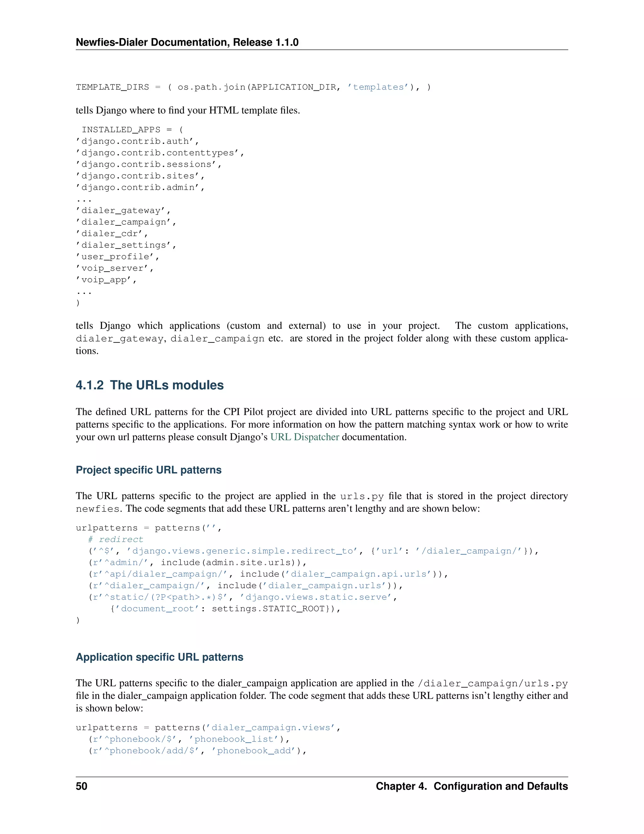 Newﬁes-Dialer Documentation, Release 1.1.0



TEMPLATE_DIRS = ( os.path.join(APPLICATION_DIR, ’templates’), )

tells Django where to ﬁnd your HTML template ﬁles.
  INSTALLED_APPS = (
’django.contrib.auth’,
’django.contrib.contenttypes’,
’django.contrib.sessions’,
’django.contrib.sites’,
’django.contrib.admin’,
...
’dialer_gateway’,
’dialer_campaign’,
’dialer_cdr’,
’dialer_settings’,
’user_profile’,
’voip_server’,
’voip_app’,
...
)

tells Django which applications (custom and external) to use in your project. The custom applications,
dialer_gateway, dialer_campaign etc. are stored in the project folder along with these custom applica-
tions.


4.1.2 The URLs modules

The deﬁned URL patterns for the CPI Pilot project are divided into URL patterns speciﬁc to the project and URL
patterns speciﬁc to the applications. For more information on how the pattern matching syntax work or how to write
your own url patterns please consult Django’s URL Dispatcher documentation.


Project speciﬁc URL patterns

The URL patterns speciﬁc to the project are applied in the urls.py ﬁle that is stored in the project directory
newfies. The code segments that add these URL patterns aren’t lengthy and are shown below:
urlpatterns = patterns(’’,
  # redirect
  (’^$’, ’django.views.generic.simple.redirect_to’, {’url’: ’/dialer_campaign/’}),
  (r’^admin/’, include(admin.site.urls)),
  (r’^api/dialer_campaign/’, include(’dialer_campaign.api.urls’)),
  (r’^dialer_campaign/’, include(’dialer_campaign.urls’)),
  (r’^static/(?P<path>.*)$’, ’django.views.static.serve’,
      {’document_root’: settings.STATIC_ROOT}),
)



Application speciﬁc URL patterns

The URL patterns speciﬁc to the dialer_campaign application are applied in the /dialer_campaign/urls.py
ﬁle in the dialer_campaign application folder. The code segment that adds these URL patterns isn’t lengthy either and
is shown below:
urlpatterns = patterns(’dialer_campaign.views’,
  (r’^phonebook/$’, ’phonebook_list’),
  (r’^phonebook/add/$’, ’phonebook_add’),


50                                                                     Chapter 4. Conﬁguration and Defaults
 