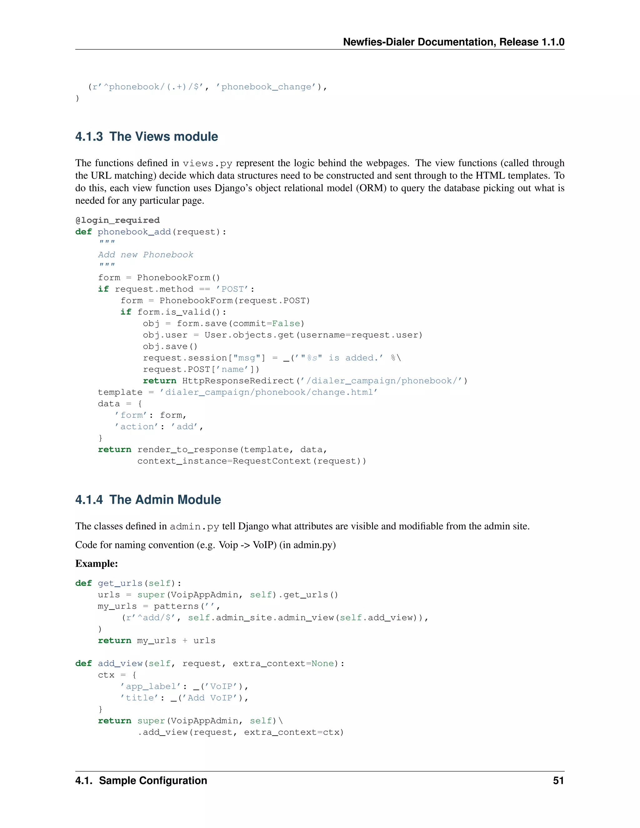 Newﬁes-Dialer Documentation, Release 1.1.0



    (r’^phonebook/(.+)/$’, ’phonebook_change’),
)



4.1.3 The Views module

The functions deﬁned in views.py represent the logic behind the webpages. The view functions (called through
the URL matching) decide which data structures need to be constructed and sent through to the HTML templates. To
do this, each view function uses Django’s object relational model (ORM) to query the database picking out what is
needed for any particular page.
@login_required
def phonebook_add(request):
    """
    Add new Phonebook
    """
    form = PhonebookForm()
    if request.method == ’POST’:
         form = PhonebookForm(request.POST)
         if form.is_valid():
             obj = form.save(commit=False)
             obj.user = User.objects.get(username=request.user)
             obj.save()
             request.session["msg"] = _(’"%s" is added.’ %
             request.POST[’name’])
             return HttpResponseRedirect(’/dialer_campaign/phonebook/’)
    template = ’dialer_campaign/phonebook/change.html’
    data = {
        ’form’: form,
        ’action’: ’add’,
    }
    return render_to_response(template, data,
            context_instance=RequestContext(request))



4.1.4 The Admin Module

The classes deﬁned in admin.py tell Django what attributes are visible and modiﬁable from the admin site.
Code for naming convention (e.g. Voip -> VoIP) (in admin.py)
Example:
def get_urls(self):
    urls = super(VoipAppAdmin, self).get_urls()
    my_urls = patterns(’’,
        (r’^add/$’, self.admin_site.admin_view(self.add_view)),
    )
    return my_urls + urls

def add_view(self, request, extra_context=None):
    ctx = {
        ’app_label’: _(’VoIP’),
        ’title’: _(’Add VoIP’),
    }
    return super(VoipAppAdmin, self)
            .add_view(request, extra_context=ctx)




4.1. Sample Conﬁguration                                                                                      51
 