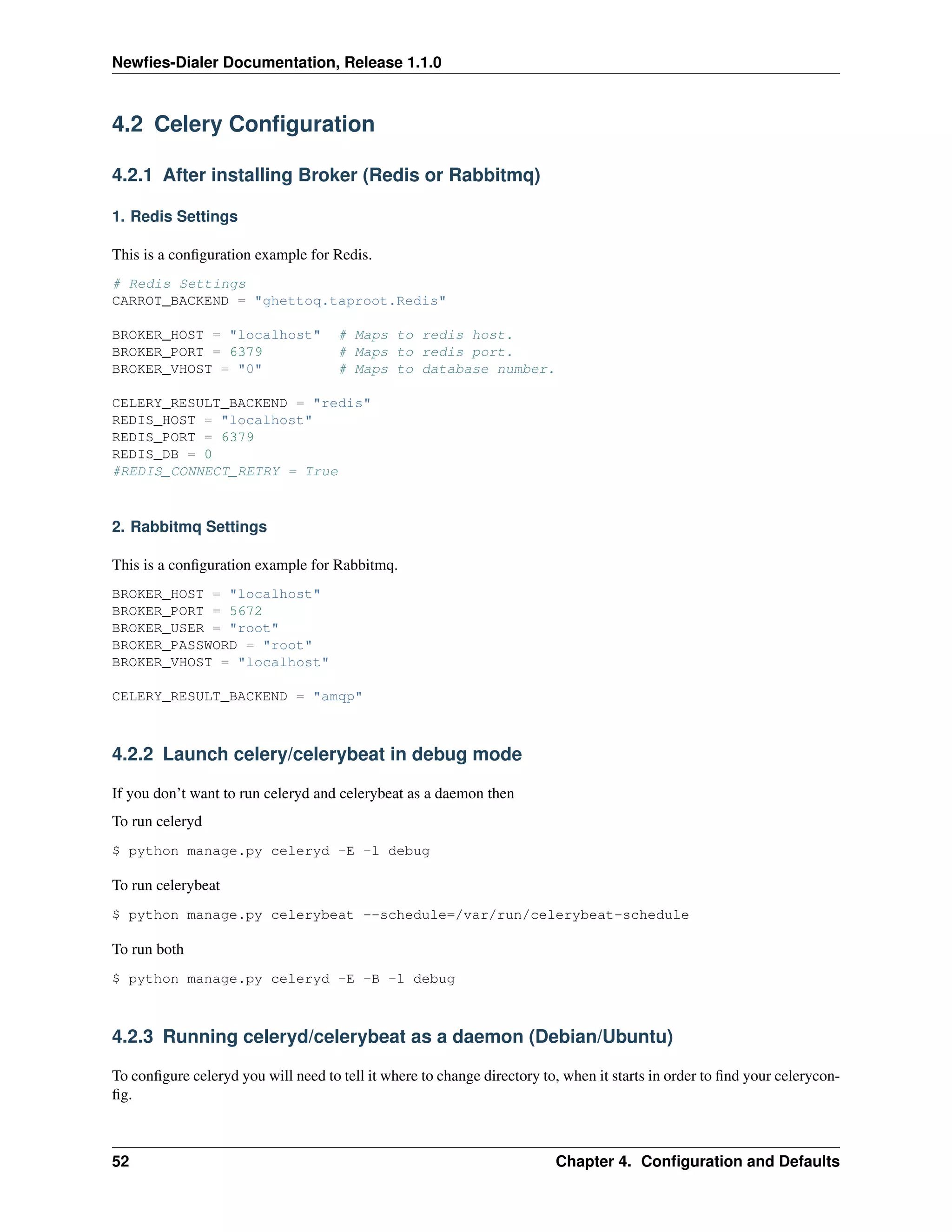 Newﬁes-Dialer Documentation, Release 1.1.0



4.2 Celery Conﬁguration

4.2.1 After installing Broker (Redis or Rabbitmq)

1. Redis Settings

This is a conﬁguration example for Redis.
# Redis Settings
CARROT_BACKEND = "ghettoq.taproot.Redis"

BROKER_HOST = "localhost"            # Maps to redis host.
BROKER_PORT = 6379                   # Maps to redis port.
BROKER_VHOST = "0"                   # Maps to database number.

CELERY_RESULT_BACKEND = "redis"
REDIS_HOST = "localhost"
REDIS_PORT = 6379
REDIS_DB = 0
#REDIS_CONNECT_RETRY = True



2. Rabbitmq Settings

This is a conﬁguration example for Rabbitmq.
BROKER_HOST = "localhost"
BROKER_PORT = 5672
BROKER_USER = "root"
BROKER_PASSWORD = "root"
BROKER_VHOST = "localhost"

CELERY_RESULT_BACKEND = "amqp"



4.2.2 Launch celery/celerybeat in debug mode

If you don’t want to run celeryd and celerybeat as a daemon then
To run celeryd
$ python manage.py celeryd -E -l debug

To run celerybeat
$ python manage.py celerybeat --schedule=/var/run/celerybeat-schedule

To run both
$ python manage.py celeryd -E -B -l debug



4.2.3 Running celeryd/celerybeat as a daemon (Debian/Ubuntu)

To conﬁgure celeryd you will need to tell it where to change directory to, when it starts in order to ﬁnd your celerycon-
ﬁg.



52                                                                       Chapter 4. Conﬁguration and Defaults
 