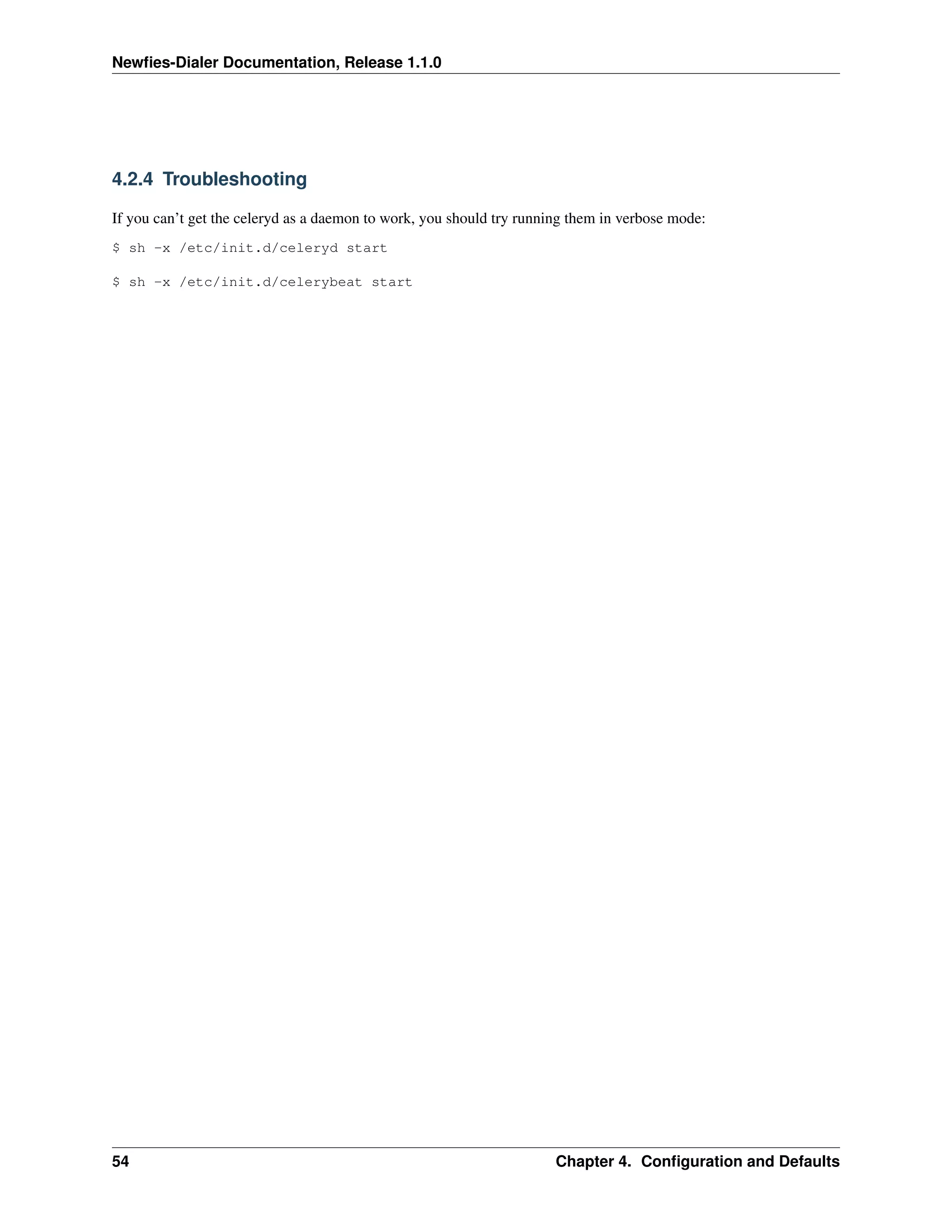 Newﬁes-Dialer Documentation, Release 1.1.0




4.2.4 Troubleshooting

If you can’t get the celeryd as a daemon to work, you should try running them in verbose mode:
$ sh -x /etc/init.d/celeryd start

$ sh -x /etc/init.d/celerybeat start




54                                                                    Chapter 4. Conﬁguration and Defaults
 