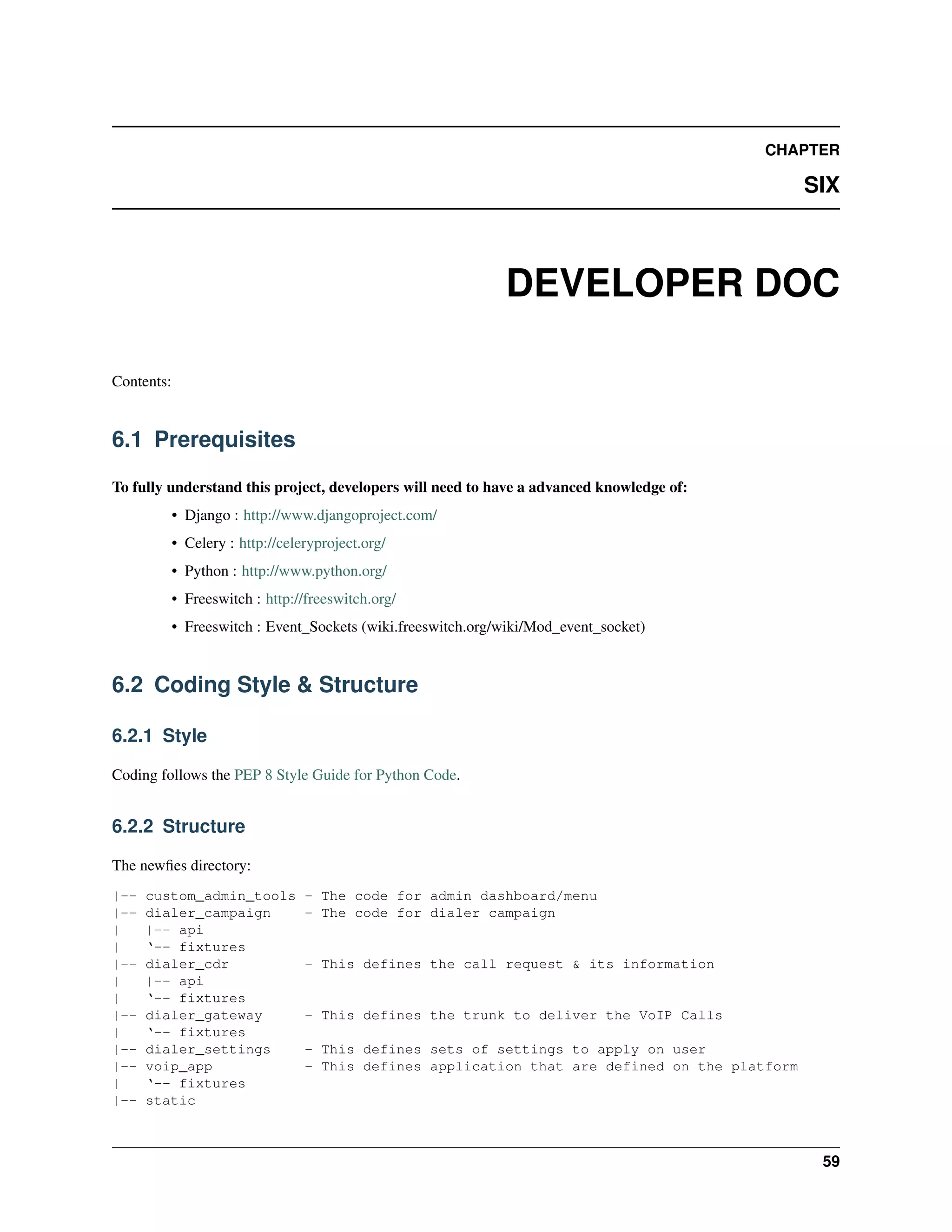 CHAPTER

                                                                                                SIX



                                                              DEVELOPER DOC

Contents:


6.1 Prerequisites

To fully understand this project, developers will need to have a advanced knowledge of:
            • Django : http://www.djangoproject.com/
            • Celery : http://celeryproject.org/
            • Python : http://www.python.org/
            • Freeswitch : http://freeswitch.org/
            • Freeswitch : Event_Sockets (wiki.freeswitch.org/wiki/Mod_event_socket)


6.2 Coding Style & Structure

6.2.1 Style

Coding follows the PEP 8 Style Guide for Python Code.


6.2.2 Structure

The newﬁes directory:
|--   custom_admin_tools          - The code for admin dashboard/menu
|--   dialer_campaign             - The code for dialer campaign
|     |-- api
|     ‘-- fixtures
|--   dialer_cdr                  - This defines the call request & its information
|     |-- api
|     ‘-- fixtures
|--   dialer_gateway              - This defines the trunk to deliver the VoIP Calls
|     ‘-- fixtures
|--   dialer_settings             - This defines sets of settings to apply on user
|--   voip_app                    - This defines application that are defined on the platform
|     ‘-- fixtures
|--   static



                                                                                                 59
 