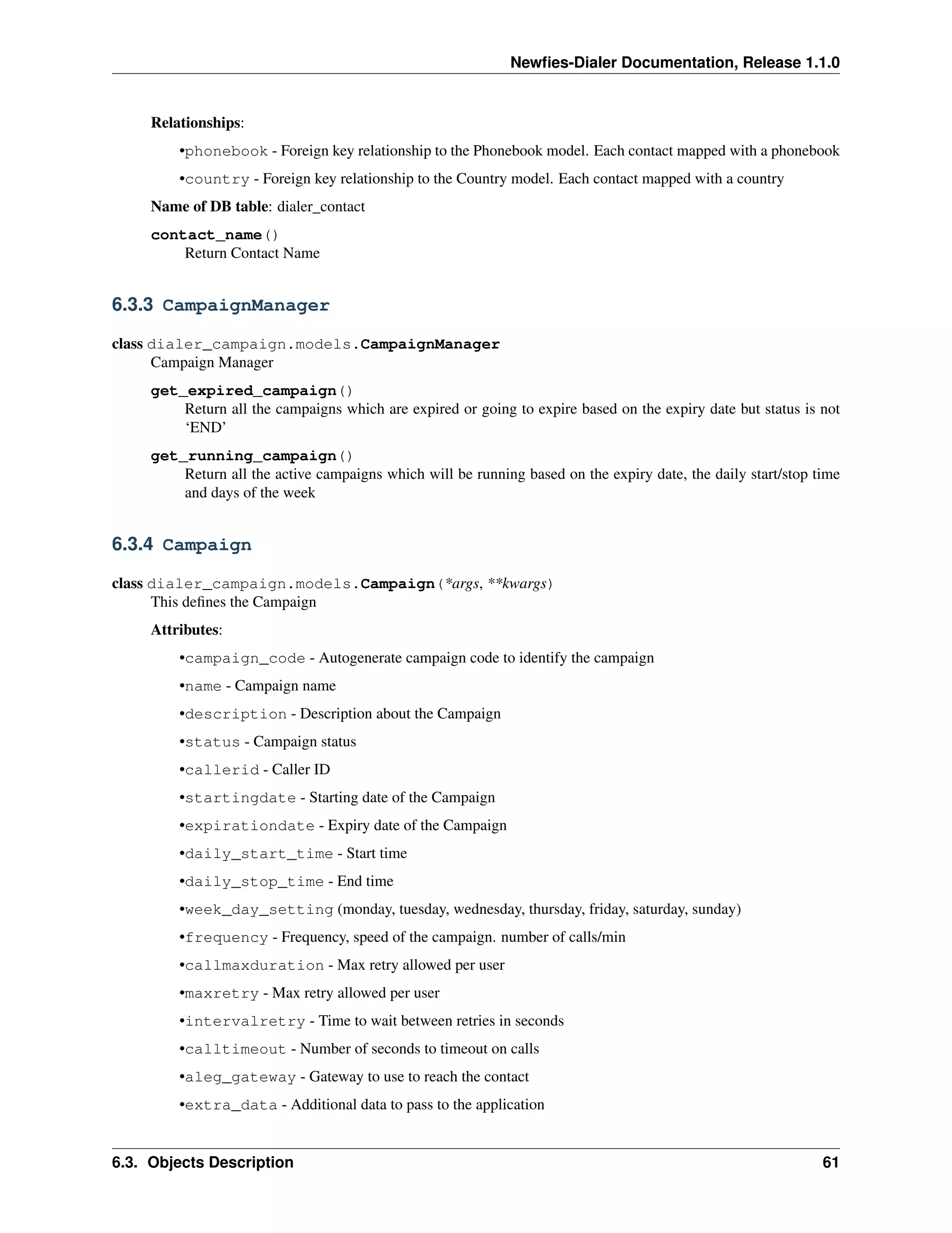 Newﬁes-Dialer Documentation, Release 1.1.0


     Relationships:
         •phonebook - Foreign key relationship to the Phonebook model. Each contact mapped with a phonebook
         •country - Foreign key relationship to the Country model. Each contact mapped with a country
     Name of DB table: dialer_contact
     contact_name()
         Return Contact Name


6.3.3 CampaignManager

class dialer_campaign.models.CampaignManager
      Campaign Manager
     get_expired_campaign()
         Return all the campaigns which are expired or going to expire based on the expiry date but status is not
         ‘END’
     get_running_campaign()
         Return all the active campaigns which will be running based on the expiry date, the daily start/stop time
         and days of the week


6.3.4 Campaign

class dialer_campaign.models.Campaign(*args, **kwargs)
      This deﬁnes the Campaign
     Attributes:
         •campaign_code - Autogenerate campaign code to identify the campaign
         •name - Campaign name
         •description - Description about the Campaign
         •status - Campaign status
         •callerid - Caller ID
         •startingdate - Starting date of the Campaign
         •expirationdate - Expiry date of the Campaign
         •daily_start_time - Start time
         •daily_stop_time - End time
         •week_day_setting (monday, tuesday, wednesday, thursday, friday, saturday, sunday)
         •frequency - Frequency, speed of the campaign. number of calls/min
         •callmaxduration - Max retry allowed per user
         •maxretry - Max retry allowed per user
         •intervalretry - Time to wait between retries in seconds
         •calltimeout - Number of seconds to timeout on calls
         •aleg_gateway - Gateway to use to reach the contact
         •extra_data - Additional data to pass to the application


6.3. Objects Description                                                                                       61
 