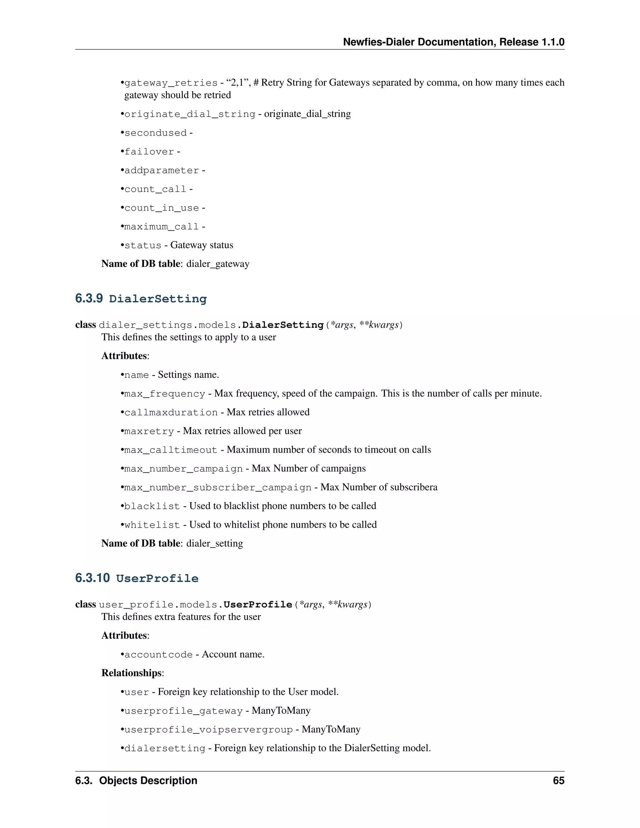 Newﬁes-Dialer Documentation, Release 1.1.0


         •gateway_retries - “2,1”, # Retry String for Gateways separated by comma, on how many times each
          gateway should be retried
         •originate_dial_string - originate_dial_string
         •secondused -
         •failover -
         •addparameter -
         •count_call -
         •count_in_use -
         •maximum_call -
         •status - Gateway status
     Name of DB table: dialer_gateway


6.3.9 DialerSetting

class dialer_settings.models.DialerSetting(*args, **kwargs)
      This deﬁnes the settings to apply to a user
     Attributes:
         •name - Settings name.
         •max_frequency - Max frequency, speed of the campaign. This is the number of calls per minute.
         •callmaxduration - Max retries allowed
         •maxretry - Max retries allowed per user
         •max_calltimeout - Maximum number of seconds to timeout on calls
         •max_number_campaign - Max Number of campaigns
         •max_number_subscriber_campaign - Max Number of subscribera
         •blacklist - Used to blacklist phone numbers to be called
         •whitelist - Used to whitelist phone numbers to be called
     Name of DB table: dialer_setting


6.3.10 UserProfile

class user_profile.models.UserProfile(*args, **kwargs)
      This deﬁnes extra features for the user
     Attributes:
         •accountcode - Account name.
     Relationships:
         •user - Foreign key relationship to the User model.
         •userprofile_gateway - ManyToMany
         •userprofile_voipservergroup - ManyToMany
         •dialersetting - Foreign key relationship to the DialerSetting model.


6.3. Objects Description                                                                                  65
 