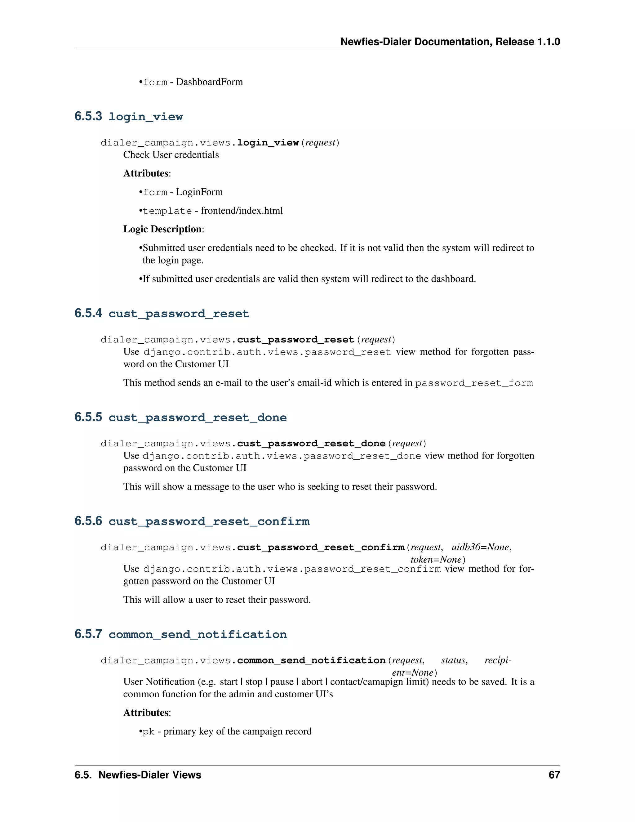 Newﬁes-Dialer Documentation, Release 1.1.0


             •form - DashboardForm


6.5.3 login_view

    dialer_campaign.views.login_view(request)
        Check User credentials
         Attributes:
             •form - LoginForm
             •template - frontend/index.html
         Logic Description:
             •Submitted user credentials need to be checked. If it is not valid then the system will redirect to
              the login page.
             •If submitted user credentials are valid then system will redirect to the dashboard.


6.5.4 cust_password_reset

    dialer_campaign.views.cust_password_reset(request)
        Use django.contrib.auth.views.password_reset view method for forgotten pass-
        word on the Customer UI
         This method sends an e-mail to the user’s email-id which is entered in password_reset_form


6.5.5 cust_password_reset_done

    dialer_campaign.views.cust_password_reset_done(request)
        Use django.contrib.auth.views.password_reset_done view method for forgotten
        password on the Customer UI
         This will show a message to the user who is seeking to reset their password.


6.5.6 cust_password_reset_confirm

    dialer_campaign.views.cust_password_reset_confirm(request, uidb36=None,
                                                       token=None)
        Use django.contrib.auth.views.password_reset_confirm view method for for-
        gotten password on the Customer UI
         This will allow a user to reset their password.


6.5.7 common_send_notification

    dialer_campaign.views.common_send_notification(request,                             status,    recipi-
                                                                            ent=None)
        User Notiﬁcation (e.g. start | stop | pause | abort | contact/camapign limit) needs to be saved. It is a
        common function for the admin and customer UI’s
         Attributes:
             •pk - primary key of the campaign record



6.5. Newﬁes-Dialer Views                                                                                           67
 