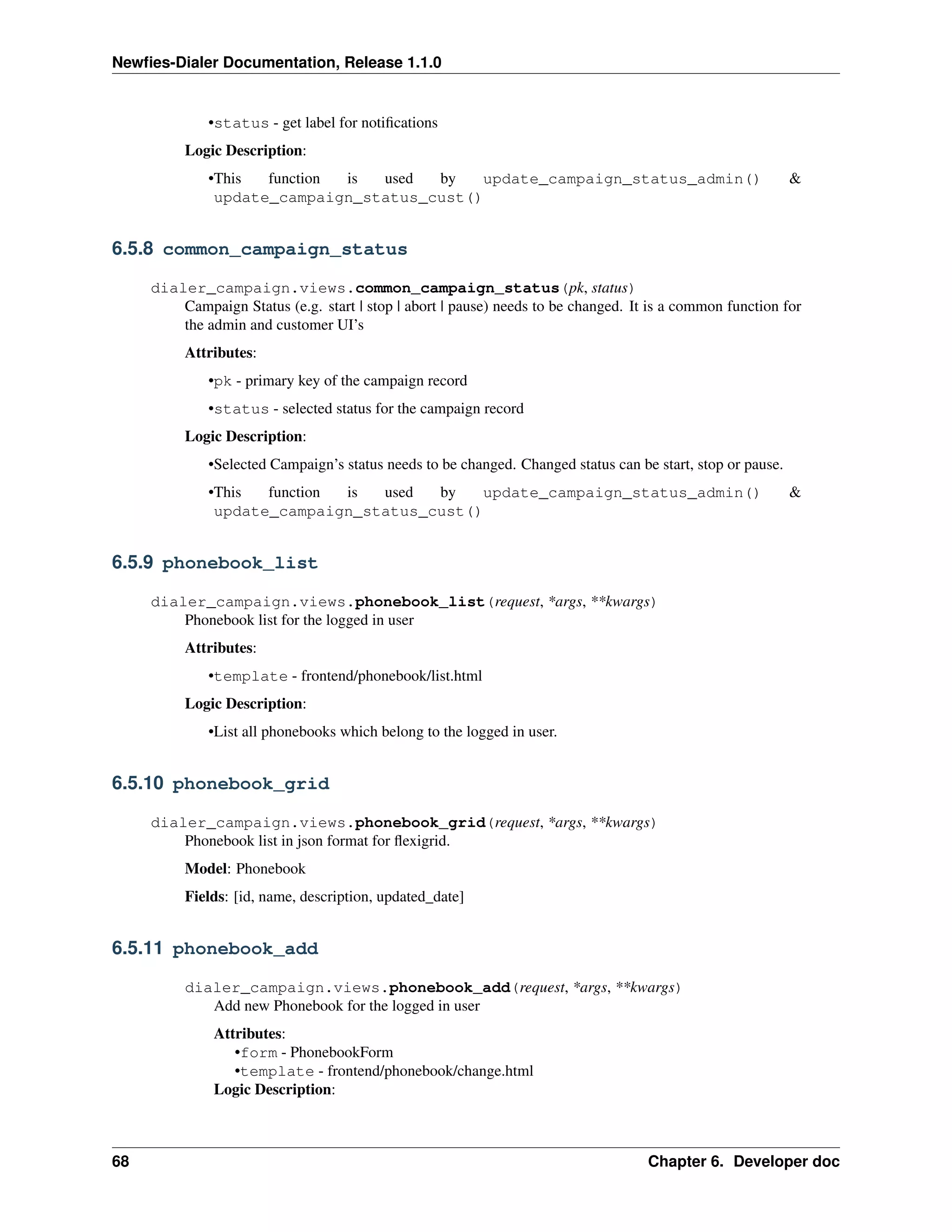 Newﬁes-Dialer Documentation, Release 1.1.0


              •status - get label for notiﬁcations
          Logic Description:
              •This  function is used  by   update_campaign_status_admin()                                   &
               update_campaign_status_cust()


6.5.8 common_campaign_status

     dialer_campaign.views.common_campaign_status(pk, status)
         Campaign Status (e.g. start | stop | abort | pause) needs to be changed. It is a common function for
         the admin and customer UI’s
          Attributes:
              •pk - primary key of the campaign record
              •status - selected status for the campaign record
          Logic Description:
              •Selected Campaign’s status needs to be changed. Changed status can be start, stop or pause.
              •This  function is used  by   update_campaign_status_admin()                                   &
               update_campaign_status_cust()


6.5.9 phonebook_list

     dialer_campaign.views.phonebook_list(request, *args, **kwargs)
         Phonebook list for the logged in user
          Attributes:
              •template - frontend/phonebook/list.html
          Logic Description:
              •List all phonebooks which belong to the logged in user.


6.5.10 phonebook_grid

     dialer_campaign.views.phonebook_grid(request, *args, **kwargs)
         Phonebook list in json format for ﬂexigrid.
          Model: Phonebook
          Fields: [id, name, description, updated_date]


6.5.11 phonebook_add

          dialer_campaign.views.phonebook_add(request, *args, **kwargs)
             Add new Phonebook for the logged in user
               Attributes:
                  •form - PhonebookForm
                  •template - frontend/phonebook/change.html
               Logic Description:



68                                                                                  Chapter 6. Developer doc
 