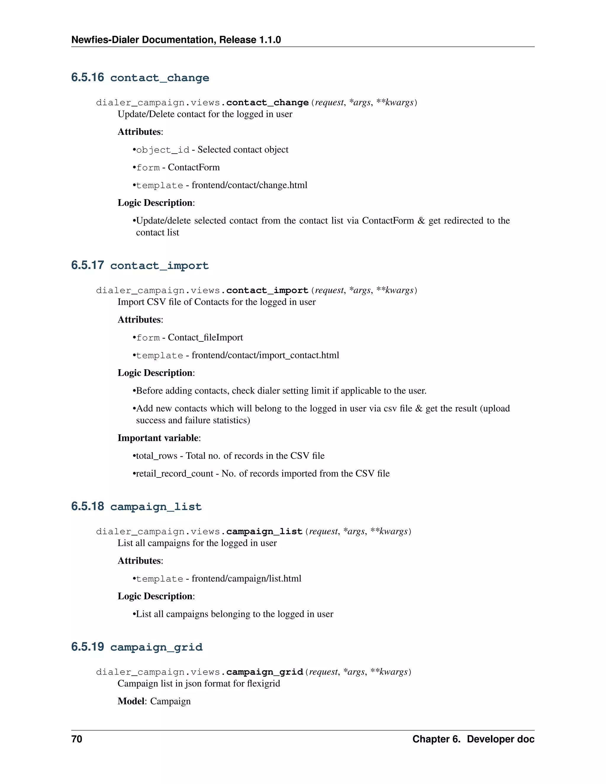 Newﬁes-Dialer Documentation, Release 1.1.0


6.5.16 contact_change

     dialer_campaign.views.contact_change(request, *args, **kwargs)
         Update/Delete contact for the logged in user
         Attributes:
            •object_id - Selected contact object
            •form - ContactForm
            •template - frontend/contact/change.html
         Logic Description:
            •Update/delete selected contact from the contact list via ContactForm & get redirected to the
             contact list


6.5.17 contact_import

     dialer_campaign.views.contact_import(request, *args, **kwargs)
         Import CSV ﬁle of Contacts for the logged in user
         Attributes:
            •form - Contact_ﬁleImport
            •template - frontend/contact/import_contact.html
         Logic Description:
            •Before adding contacts, check dialer setting limit if applicable to the user.
            •Add new contacts which will belong to the logged in user via csv ﬁle & get the result (upload
             success and failure statistics)
         Important variable:
            •total_rows - Total no. of records in the CSV ﬁle
            •retail_record_count - No. of records imported from the CSV ﬁle


6.5.18 campaign_list

     dialer_campaign.views.campaign_list(request, *args, **kwargs)
         List all campaigns for the logged in user
         Attributes:
            •template - frontend/campaign/list.html
         Logic Description:
            •List all campaigns belonging to the logged in user


6.5.19 campaign_grid

     dialer_campaign.views.campaign_grid(request, *args, **kwargs)
         Campaign list in json format for ﬂexigrid
         Model: Campaign


70                                                                                    Chapter 6. Developer doc
 