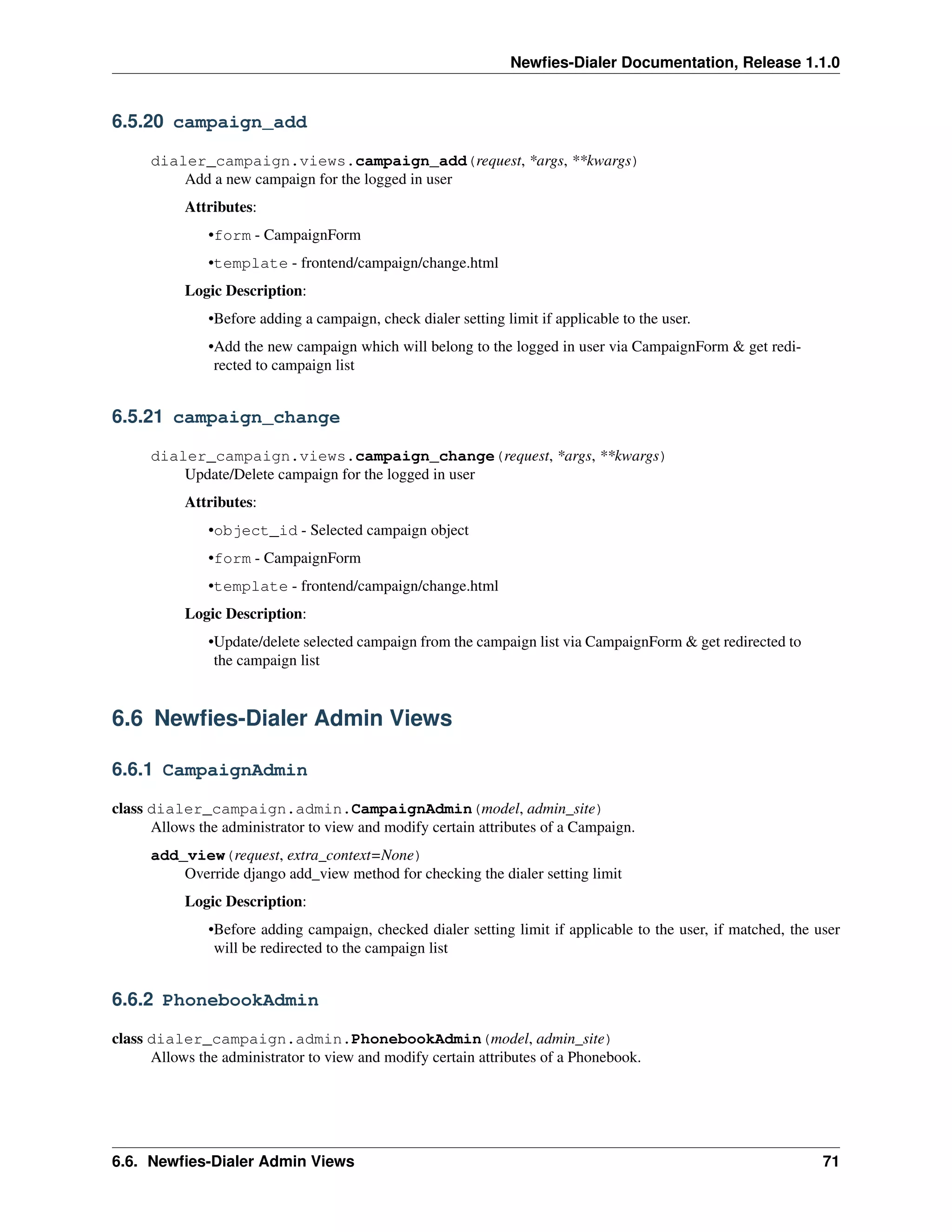 Newﬁes-Dialer Documentation, Release 1.1.0


6.5.20 campaign_add

      dialer_campaign.views.campaign_add(request, *args, **kwargs)
          Add a new campaign for the logged in user
           Attributes:
               •form - CampaignForm
               •template - frontend/campaign/change.html
           Logic Description:
               •Before adding a campaign, check dialer setting limit if applicable to the user.
               •Add the new campaign which will belong to the logged in user via CampaignForm & get redi-
                rected to campaign list


6.5.21 campaign_change

      dialer_campaign.views.campaign_change(request, *args, **kwargs)
          Update/Delete campaign for the logged in user
           Attributes:
               •object_id - Selected campaign object
               •form - CampaignForm
               •template - frontend/campaign/change.html
           Logic Description:
               •Update/delete selected campaign from the campaign list via CampaignForm & get redirected to
                the campaign list


6.6 Newﬁes-Dialer Admin Views

6.6.1 CampaignAdmin

class dialer_campaign.admin.CampaignAdmin(model, admin_site)
      Allows the administrator to view and modify certain attributes of a Campaign.
      add_view(request, extra_context=None)
          Override django add_view method for checking the dialer setting limit
           Logic Description:
               •Before adding campaign, checked dialer setting limit if applicable to the user, if matched, the user
                will be redirected to the campaign list


6.6.2 PhonebookAdmin

class dialer_campaign.admin.PhonebookAdmin(model, admin_site)
      Allows the administrator to view and modify certain attributes of a Phonebook.




6.6. Newﬁes-Dialer Admin Views                                                                                   71
 