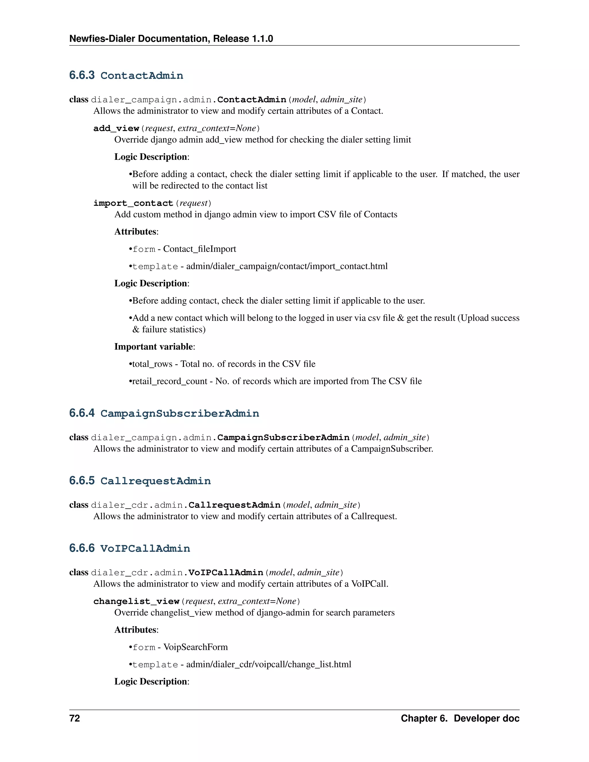 Newﬁes-Dialer Documentation, Release 1.1.0


6.6.3 ContactAdmin

class dialer_campaign.admin.ContactAdmin(model, admin_site)
      Allows the administrator to view and modify certain attributes of a Contact.
      add_view(request, extra_context=None)
          Override django admin add_view method for checking the dialer setting limit
           Logic Description:
               •Before adding a contact, check the dialer setting limit if applicable to the user. If matched, the user
                will be redirected to the contact list
      import_contact(request)
          Add custom method in django admin view to import CSV ﬁle of Contacts
           Attributes:
               •form - Contact_ﬁleImport
               •template - admin/dialer_campaign/contact/import_contact.html
           Logic Description:
               •Before adding contact, check the dialer setting limit if applicable to the user.
               •Add a new contact which will belong to the logged in user via csv ﬁle & get the result (Upload success
                & failure statistics)
           Important variable:
               •total_rows - Total no. of records in the CSV ﬁle
               •retail_record_count - No. of records which are imported from The CSV ﬁle


6.6.4 CampaignSubscriberAdmin

class dialer_campaign.admin.CampaignSubscriberAdmin(model, admin_site)
      Allows the administrator to view and modify certain attributes of a CampaignSubscriber.


6.6.5 CallrequestAdmin

class dialer_cdr.admin.CallrequestAdmin(model, admin_site)
      Allows the administrator to view and modify certain attributes of a Callrequest.


6.6.6 VoIPCallAdmin

class dialer_cdr.admin.VoIPCallAdmin(model, admin_site)
      Allows the administrator to view and modify certain attributes of a VoIPCall.
      changelist_view(request, extra_context=None)
          Override changelist_view method of django-admin for search parameters
           Attributes:
               •form - VoipSearchForm
               •template - admin/dialer_cdr/voipcall/change_list.html
           Logic Description:


72                                                                                       Chapter 6. Developer doc
 