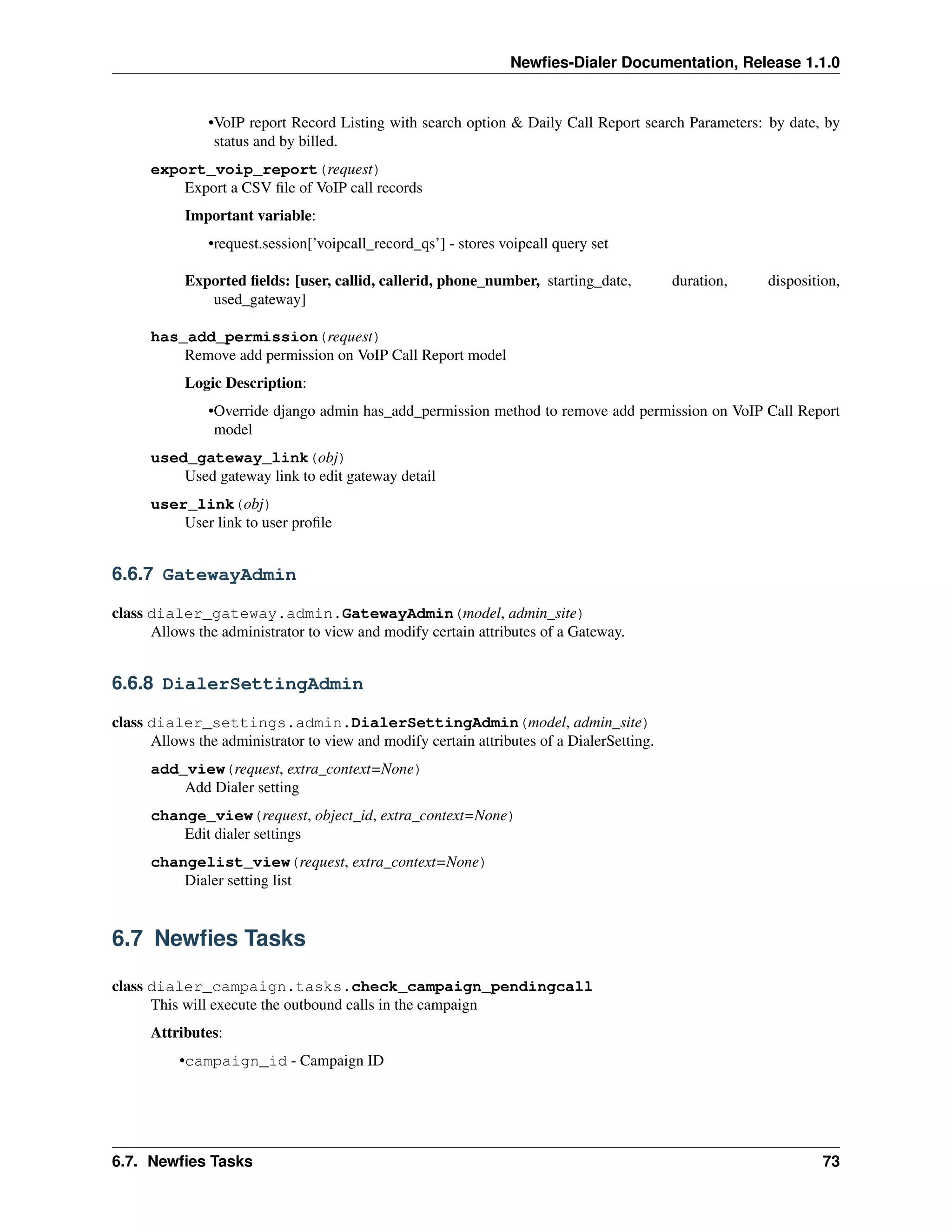 Newﬁes-Dialer Documentation, Release 1.1.0


               •VoIP report Record Listing with search option & Daily Call Report search Parameters: by date, by
                status and by billed.
      export_voip_report(request)
          Export a CSV ﬁle of VoIP call records
           Important variable:
               •request.session[’voipcall_record_qs’] - stores voipcall query set

           Exported ﬁelds: [user, callid, callerid, phone_number, starting_date,           duration,   disposition,
              used_gateway]

      has_add_permission(request)
          Remove add permission on VoIP Call Report model
           Logic Description:
               •Override django admin has_add_permission method to remove add permission on VoIP Call Report
                model
      used_gateway_link(obj)
          Used gateway link to edit gateway detail
      user_link(obj)
          User link to user proﬁle


6.6.7 GatewayAdmin

class dialer_gateway.admin.GatewayAdmin(model, admin_site)
      Allows the administrator to view and modify certain attributes of a Gateway.


6.6.8 DialerSettingAdmin

class dialer_settings.admin.DialerSettingAdmin(model, admin_site)
      Allows the administrator to view and modify certain attributes of a DialerSetting.
      add_view(request, extra_context=None)
          Add Dialer setting
      change_view(request, object_id, extra_context=None)
          Edit dialer settings
      changelist_view(request, extra_context=None)
          Dialer setting list


6.7 Newﬁes Tasks

class dialer_campaign.tasks.check_campaign_pendingcall
      This will execute the outbound calls in the campaign
      Attributes:
          •campaign_id - Campaign ID




6.7. Newﬁes Tasks                                                                                               73
 