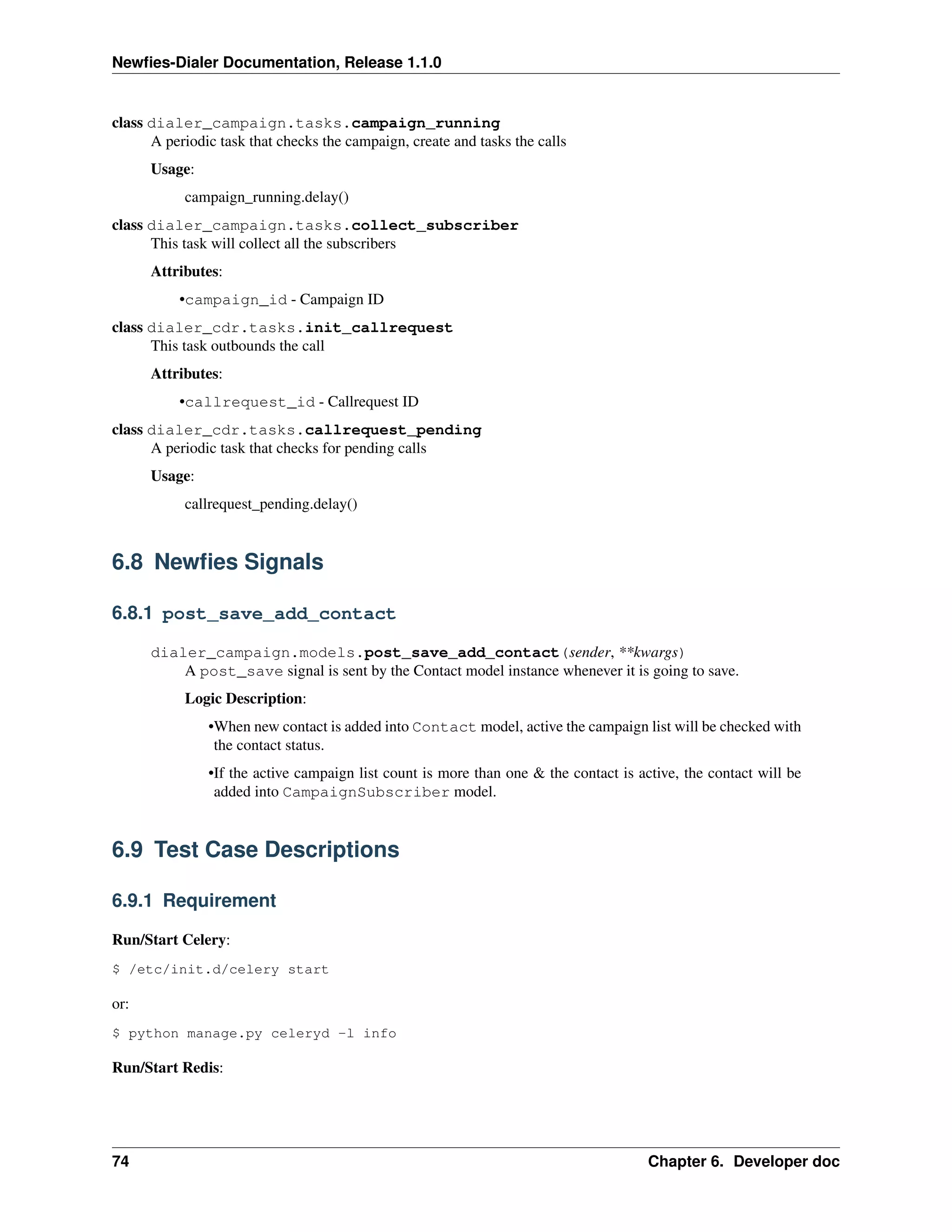 Newﬁes-Dialer Documentation, Release 1.1.0


class dialer_campaign.tasks.campaign_running
      A periodic task that checks the campaign, create and tasks the calls
      Usage:
           campaign_running.delay()
class dialer_campaign.tasks.collect_subscriber
      This task will collect all the subscribers
      Attributes:
          •campaign_id - Campaign ID
class dialer_cdr.tasks.init_callrequest
      This task outbounds the call
      Attributes:
          •callrequest_id - Callrequest ID
class dialer_cdr.tasks.callrequest_pending
      A periodic task that checks for pending calls
      Usage:
           callrequest_pending.delay()


6.8 Newﬁes Signals

6.8.1 post_save_add_contact

      dialer_campaign.models.post_save_add_contact(sender, **kwargs)
          A post_save signal is sent by the Contact model instance whenever it is going to save.
           Logic Description:
               •When new contact is added into Contact model, active the campaign list will be checked with
                the contact status.
               •If the active campaign list count is more than one & the contact is active, the contact will be
                added into CampaignSubscriber model.


6.9 Test Case Descriptions

6.9.1 Requirement

Run/Start Celery:
$ /etc/init.d/celery start

or:
$ python manage.py celeryd -l info

Run/Start Redis:




74                                                                                    Chapter 6. Developer doc
 