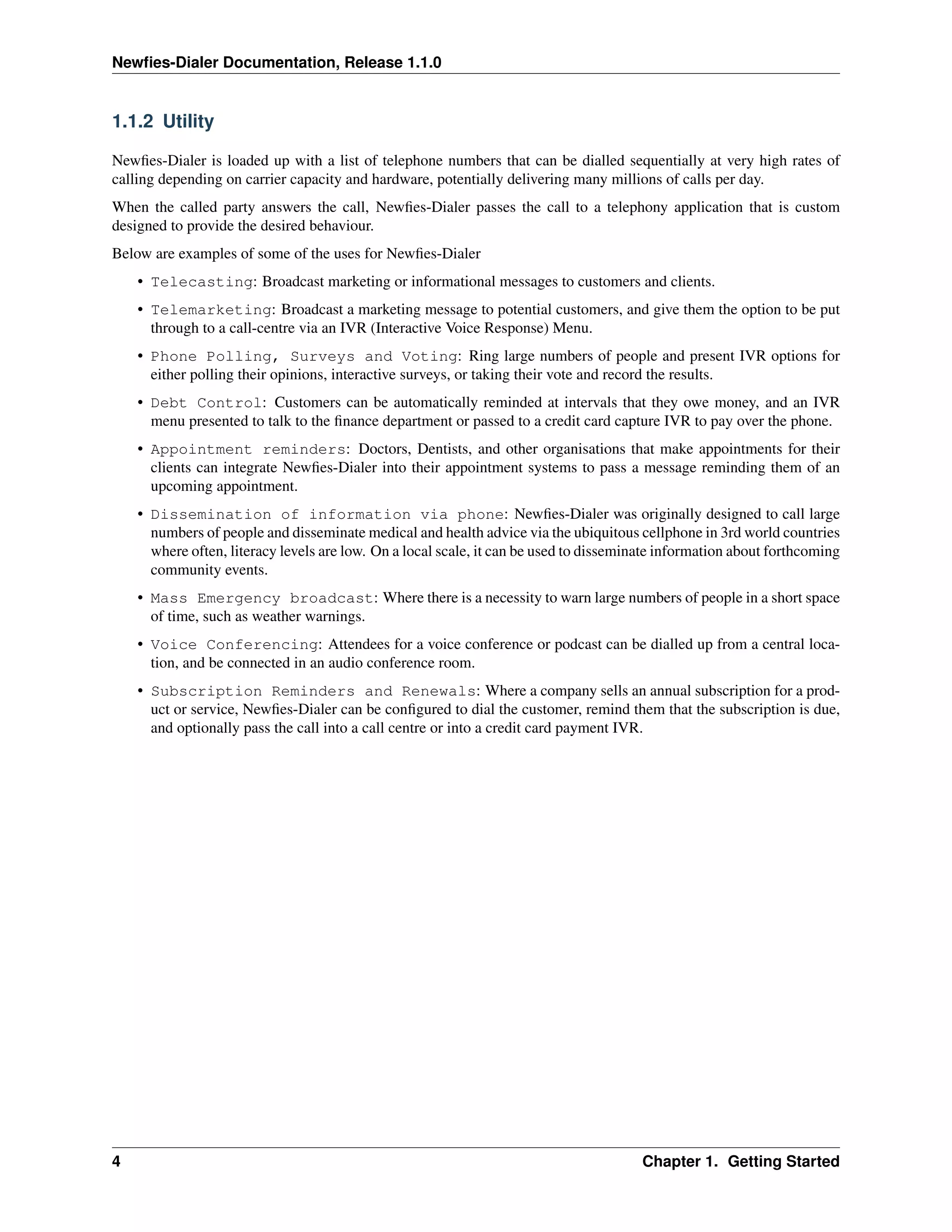 Newﬁes-Dialer Documentation, Release 1.1.0


1.1.2 Utility

Newﬁes-Dialer is loaded up with a list of telephone numbers that can be dialled sequentially at very high rates of
calling depending on carrier capacity and hardware, potentially delivering many millions of calls per day.
When the called party answers the call, Newﬁes-Dialer passes the call to a telephony application that is custom
designed to provide the desired behaviour.
Below are examples of some of the uses for Newﬁes-Dialer
    • Telecasting: Broadcast marketing or informational messages to customers and clients.
    • Telemarketing: Broadcast a marketing message to potential customers, and give them the option to be put
      through to a call-centre via an IVR (Interactive Voice Response) Menu.
    • Phone Polling, Surveys and Voting: Ring large numbers of people and present IVR options for
      either polling their opinions, interactive surveys, or taking their vote and record the results.
    • Debt Control: Customers can be automatically reminded at intervals that they owe money, and an IVR
      menu presented to talk to the ﬁnance department or passed to a credit card capture IVR to pay over the phone.
    • Appointment reminders: Doctors, Dentists, and other organisations that make appointments for their
      clients can integrate Newﬁes-Dialer into their appointment systems to pass a message reminding them of an
      upcoming appointment.
    • Dissemination of information via phone: Newﬁes-Dialer was originally designed to call large
      numbers of people and disseminate medical and health advice via the ubiquitous cellphone in 3rd world countries
      where often, literacy levels are low. On a local scale, it can be used to disseminate information about forthcoming
      community events.
    • Mass Emergency broadcast: Where there is a necessity to warn large numbers of people in a short space
      of time, such as weather warnings.
    • Voice Conferencing: Attendees for a voice conference or podcast can be dialled up from a central loca-
      tion, and be connected in an audio conference room.
    • Subscription Reminders and Renewals: Where a company sells an annual subscription for a prod-
      uct or service, Newﬁes-Dialer can be conﬁgured to dial the customer, remind them that the subscription is due,
      and optionally pass the call into a call centre or into a credit card payment IVR.




4                                                                                       Chapter 1. Getting Started
 