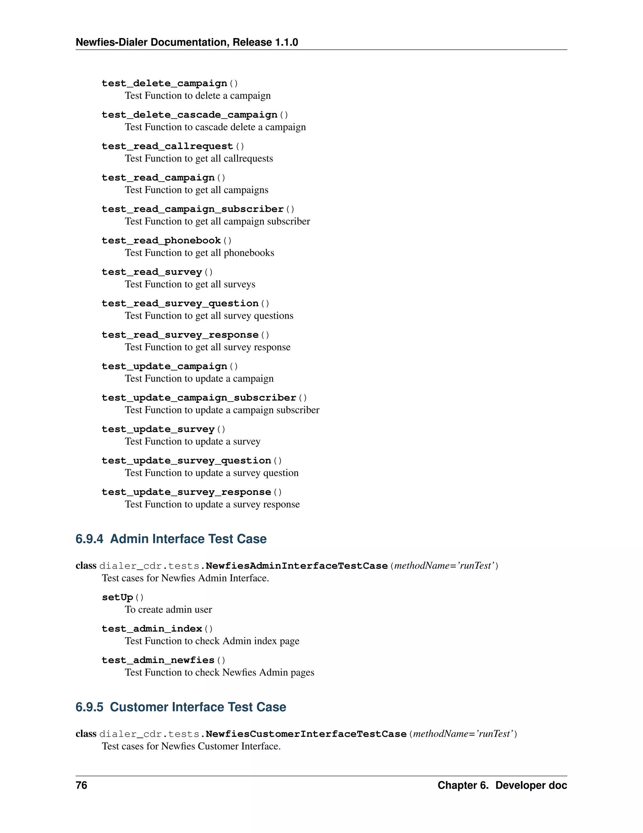 Newﬁes-Dialer Documentation, Release 1.1.0


     test_delete_campaign()
         Test Function to delete a campaign
     test_delete_cascade_campaign()
         Test Function to cascade delete a campaign
     test_read_callrequest()
         Test Function to get all callrequests
     test_read_campaign()
         Test Function to get all campaigns
     test_read_campaign_subscriber()
         Test Function to get all campaign subscriber
     test_read_phonebook()
         Test Function to get all phonebooks
     test_read_survey()
         Test Function to get all surveys
     test_read_survey_question()
         Test Function to get all survey questions
     test_read_survey_response()
         Test Function to get all survey response
     test_update_campaign()
         Test Function to update a campaign
     test_update_campaign_subscriber()
         Test Function to update a campaign subscriber
     test_update_survey()
         Test Function to update a survey
     test_update_survey_question()
         Test Function to update a survey question
     test_update_survey_response()
         Test Function to update a survey response


6.9.4 Admin Interface Test Case

class dialer_cdr.tests.NewfiesAdminInterfaceTestCase(methodName=’runTest’)
      Test cases for Newﬁes Admin Interface.
     setUp()
         To create admin user
     test_admin_index()
         Test Function to check Admin index page
     test_admin_newfies()
         Test Function to check Newﬁes Admin pages


6.9.5 Customer Interface Test Case

class dialer_cdr.tests.NewfiesCustomerInterfaceTestCase(methodName=’runTest’)
      Test cases for Newﬁes Customer Interface.


76                                                             Chapter 6. Developer doc
 
