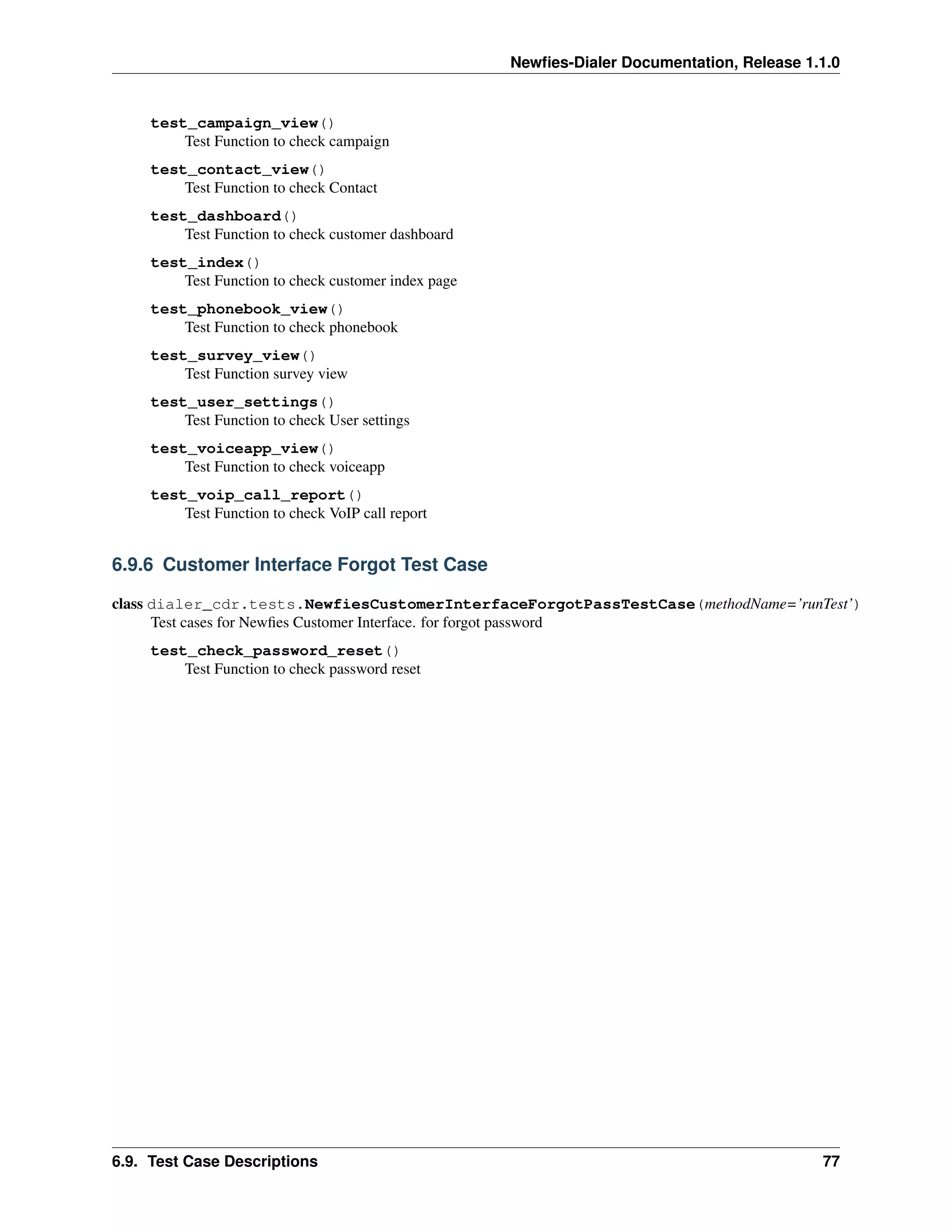 Newﬁes-Dialer Documentation, Release 1.1.0


     test_campaign_view()
         Test Function to check campaign
     test_contact_view()
         Test Function to check Contact
     test_dashboard()
         Test Function to check customer dashboard
     test_index()
         Test Function to check customer index page
     test_phonebook_view()
         Test Function to check phonebook
     test_survey_view()
         Test Function survey view
     test_user_settings()
         Test Function to check User settings
     test_voiceapp_view()
         Test Function to check voiceapp
     test_voip_call_report()
         Test Function to check VoIP call report


6.9.6 Customer Interface Forgot Test Case

class dialer_cdr.tests.NewfiesCustomerInterfaceForgotPassTestCase(methodName=’runTest’)
      Test cases for Newﬁes Customer Interface. for forgot password
     test_check_password_reset()
         Test Function to check password reset




6.9. Test Case Descriptions                                                                  77
 