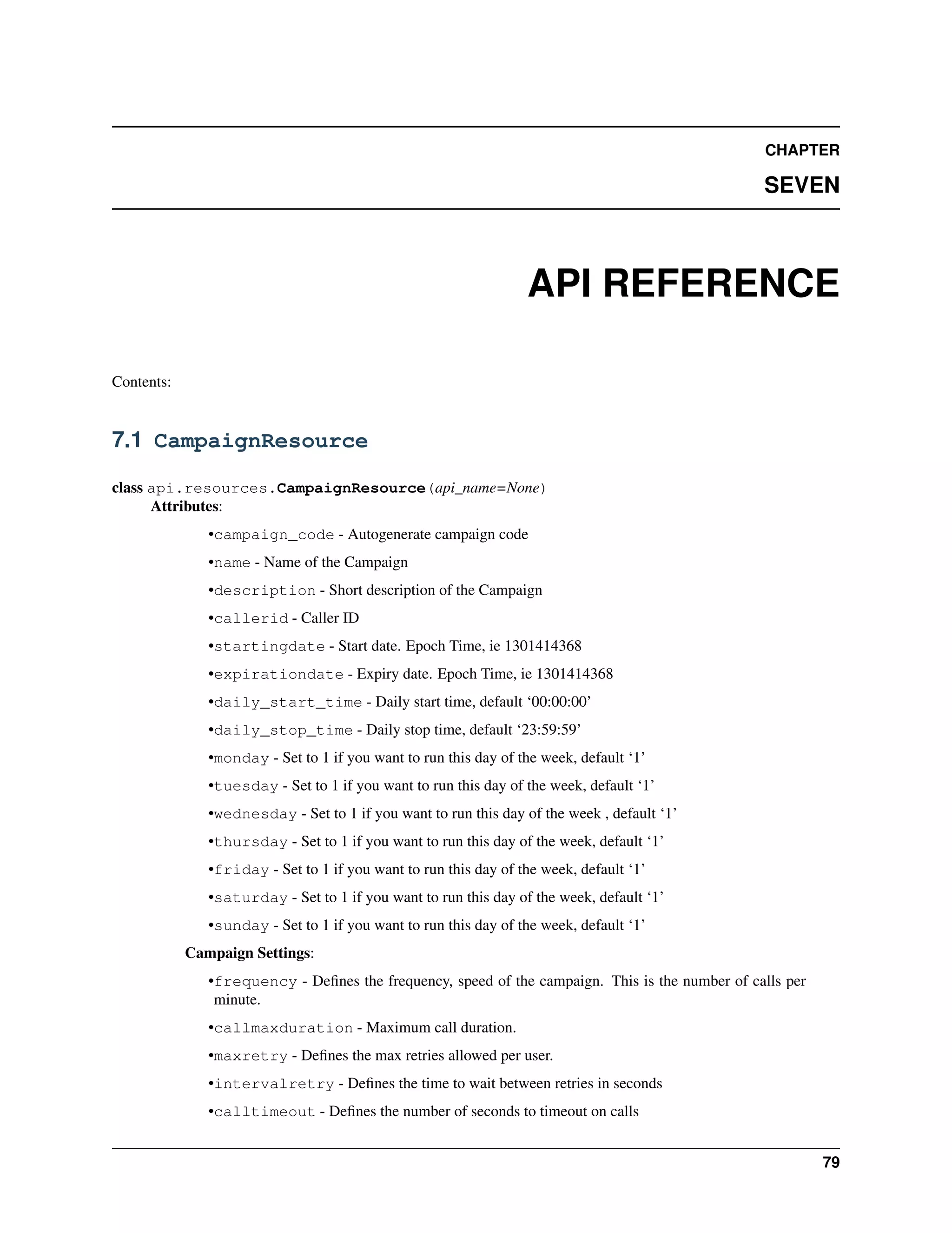 CHAPTER

                                                                                                 SEVEN



                                                                  API REFERENCE

Contents:


7.1 CampaignResource

class api.resources.CampaignResource(api_name=None)
      Attributes:
               •campaign_code - Autogenerate campaign code
               •name - Name of the Campaign
               •description - Short description of the Campaign
               •callerid - Caller ID
               •startingdate - Start date. Epoch Time, ie 1301414368
               •expirationdate - Expiry date. Epoch Time, ie 1301414368
               •daily_start_time - Daily start time, default ‘00:00:00’
               •daily_stop_time - Daily stop time, default ‘23:59:59’
               •monday - Set to 1 if you want to run this day of the week, default ‘1’
               •tuesday - Set to 1 if you want to run this day of the week, default ‘1’
               •wednesday - Set to 1 if you want to run this day of the week , default ‘1’
               •thursday - Set to 1 if you want to run this day of the week, default ‘1’
               •friday - Set to 1 if you want to run this day of the week, default ‘1’
               •saturday - Set to 1 if you want to run this day of the week, default ‘1’
               •sunday - Set to 1 if you want to run this day of the week, default ‘1’
            Campaign Settings:
               •frequency - Deﬁnes the frequency, speed of the campaign. This is the number of calls per
                minute.
               •callmaxduration - Maximum call duration.
               •maxretry - Deﬁnes the max retries allowed per user.
               •intervalretry - Deﬁnes the time to wait between retries in seconds
               •calltimeout - Deﬁnes the number of seconds to timeout on calls


                                                                                                           79
 