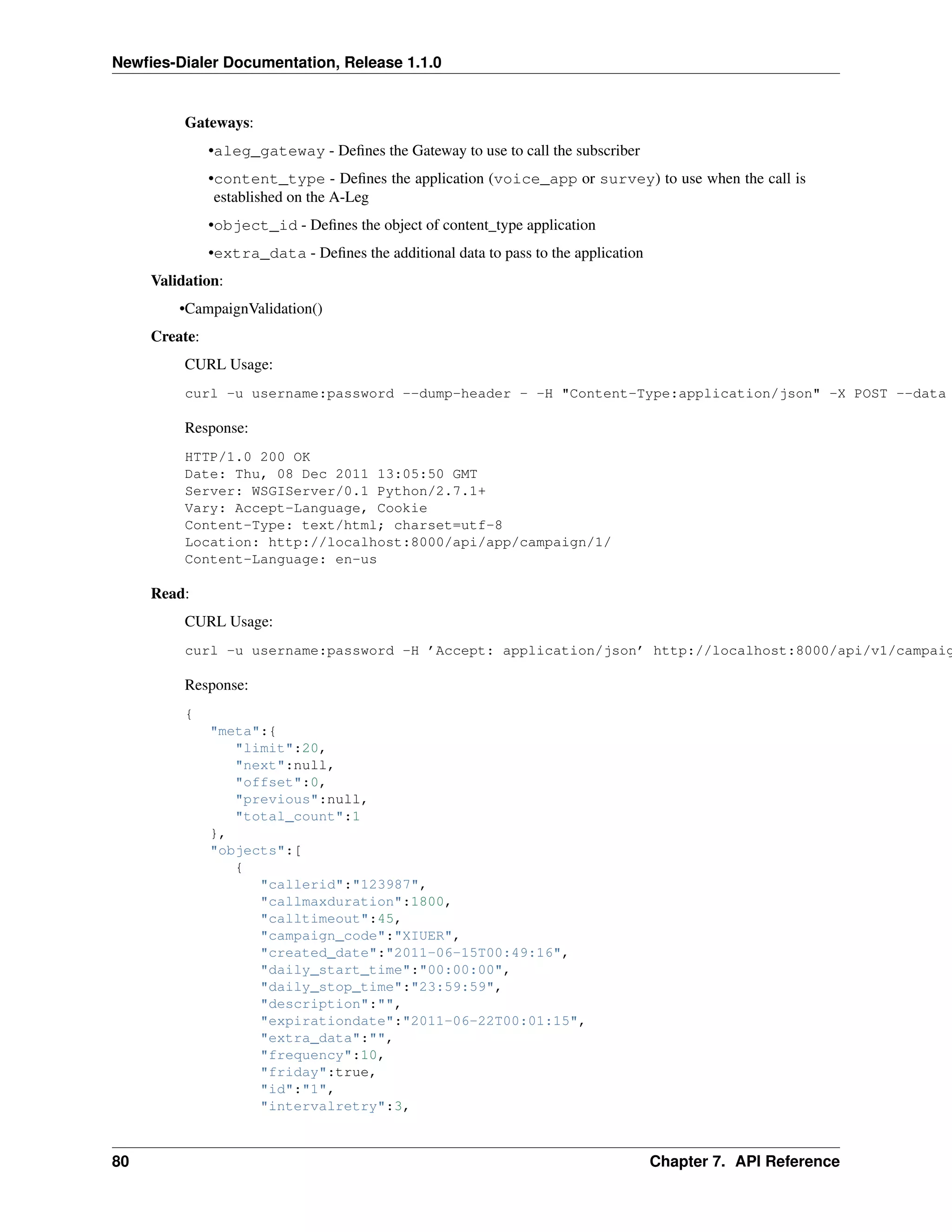 Newﬁes-Dialer Documentation, Release 1.1.0


          Gateways:
               •aleg_gateway - Deﬁnes the Gateway to use to call the subscriber
               •content_type - Deﬁnes the application (voice_app or survey) to use when the call is
                established on the A-Leg
               •object_id - Deﬁnes the object of content_type application
               •extra_data - Deﬁnes the additional data to pass to the application
     Validation:
         •CampaignValidation()
     Create:
          CURL Usage:
          curl -u username:password --dump-header - -H "Content-Type:application/json" -X POST --data

          Response:
          HTTP/1.0 200 OK
          Date: Thu, 08 Dec 2011 13:05:50 GMT
          Server: WSGIServer/0.1 Python/2.7.1+
          Vary: Accept-Language, Cookie
          Content-Type: text/html; charset=utf-8
          Location: http://localhost:8000/api/app/campaign/1/
          Content-Language: en-us

     Read:
          CURL Usage:
          curl -u username:password -H ’Accept: application/json’ http://localhost:8000/api/v1/campaig

          Response:
          {
               "meta":{
                  "limit":20,
                  "next":null,
                  "offset":0,
                  "previous":null,
                  "total_count":1
               },
               "objects":[
                  {
                     "callerid":"123987",
                     "callmaxduration":1800,
                     "calltimeout":45,
                     "campaign_code":"XIUER",
                     "created_date":"2011-06-15T00:49:16",
                     "daily_start_time":"00:00:00",
                     "daily_stop_time":"23:59:59",
                     "description":"",
                     "expirationdate":"2011-06-22T00:01:15",
                     "extra_data":"",
                     "frequency":10,
                     "friday":true,
                     "id":"1",
                     "intervalretry":3,



80                                                                                   Chapter 7. API Reference
 