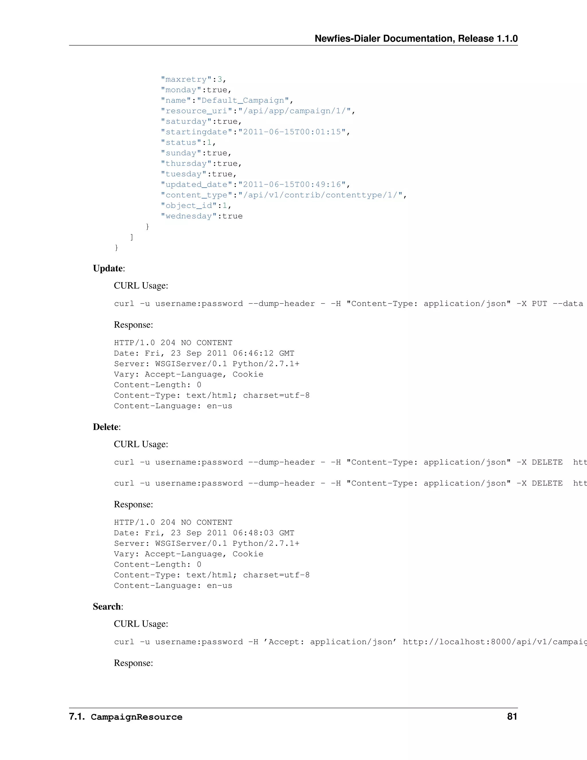 Newﬁes-Dialer Documentation, Release 1.1.0



                      "maxretry":3,
                      "monday":true,
                      "name":"Default_Campaign",
                      "resource_uri":"/api/app/campaign/1/",
                      "saturday":true,
                      "startingdate":"2011-06-15T00:01:15",
                      "status":1,
                      "sunday":true,
                      "thursday":true,
                      "tuesday":true,
                      "updated_date":"2011-06-15T00:49:16",
                      "content_type":"/api/v1/contrib/contenttype/1/",
                      "object_id":1,
                      "wednesday":true
                  }
              ]
         }

    Update:
         CURL Usage:
         curl -u username:password --dump-header - -H "Content-Type: application/json" -X PUT --data

         Response:
         HTTP/1.0 204 NO CONTENT
         Date: Fri, 23 Sep 2011 06:46:12 GMT
         Server: WSGIServer/0.1 Python/2.7.1+
         Vary: Accept-Language, Cookie
         Content-Length: 0
         Content-Type: text/html; charset=utf-8
         Content-Language: en-us

    Delete:
         CURL Usage:
         curl -u username:password --dump-header - -H "Content-Type: application/json" -X DELETE   htt

         curl -u username:password --dump-header - -H "Content-Type: application/json" -X DELETE   htt

         Response:
         HTTP/1.0 204 NO CONTENT
         Date: Fri, 23 Sep 2011 06:48:03 GMT
         Server: WSGIServer/0.1 Python/2.7.1+
         Vary: Accept-Language, Cookie
         Content-Length: 0
         Content-Type: text/html; charset=utf-8
         Content-Language: en-us

    Search:
         CURL Usage:
         curl -u username:password -H ’Accept: application/json’ http://localhost:8000/api/v1/campaig

         Response:




7.1. CampaignResource                                                                     81
 