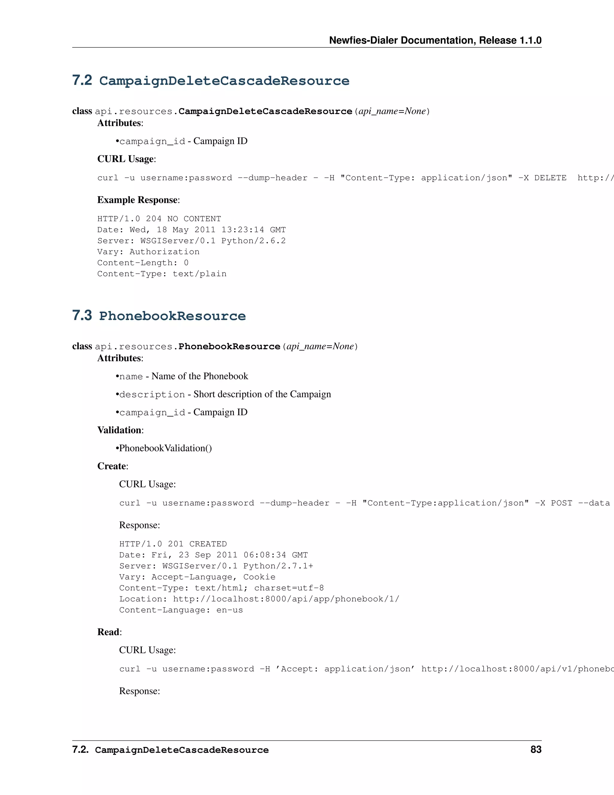 Newﬁes-Dialer Documentation, Release 1.1.0



7.2 CampaignDeleteCascadeResource

class api.resources.CampaignDeleteCascadeResource(api_name=None)
      Attributes:
        •campaign_id - Campaign ID
    CURL Usage:
    curl -u username:password --dump-header - -H "Content-Type: application/json" -X DELETE         http://

    Example Response:
    HTTP/1.0 204 NO CONTENT
    Date: Wed, 18 May 2011 13:23:14 GMT
    Server: WSGIServer/0.1 Python/2.6.2
    Vary: Authorization
    Content-Length: 0
    Content-Type: text/plain



7.3 PhonebookResource

class api.resources.PhonebookResource(api_name=None)
      Attributes:
        •name - Name of the Phonebook
        •description - Short description of the Campaign
        •campaign_id - Campaign ID
    Validation:
        •PhonebookValidation()
    Create:
         CURL Usage:
         curl -u username:password --dump-header - -H "Content-Type:application/json" -X POST --data

         Response:
         HTTP/1.0 201 CREATED
         Date: Fri, 23 Sep 2011 06:08:34 GMT
         Server: WSGIServer/0.1 Python/2.7.1+
         Vary: Accept-Language, Cookie
         Content-Type: text/html; charset=utf-8
         Location: http://localhost:8000/api/app/phonebook/1/
         Content-Language: en-us

    Read:
         CURL Usage:
         curl -u username:password -H ’Accept: application/json’ http://localhost:8000/api/v1/phonebo

         Response:




7.2. CampaignDeleteCascadeResource                                                            83
 
