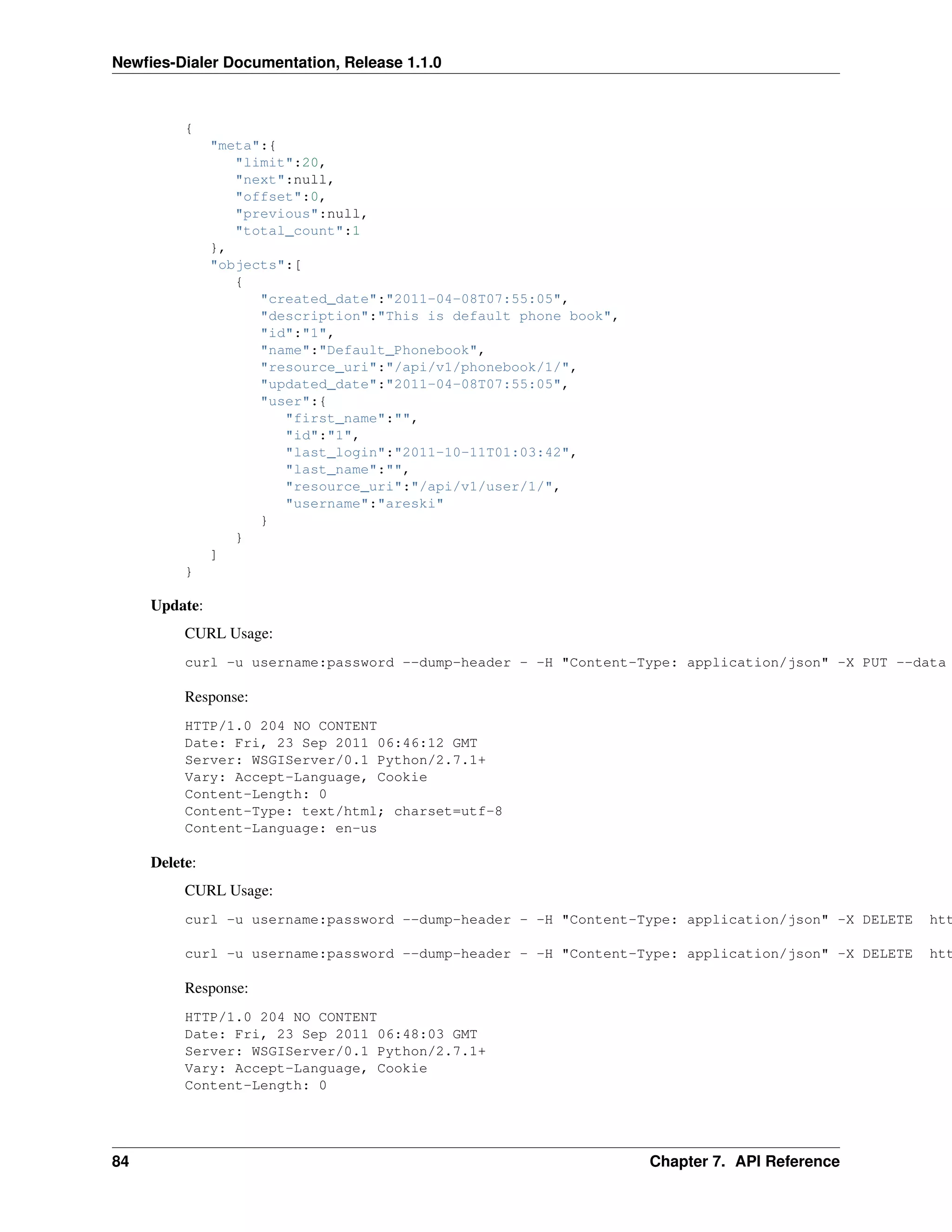 Newﬁes-Dialer Documentation, Release 1.1.0



          {
               "meta":{
                  "limit":20,
                  "next":null,
                  "offset":0,
                  "previous":null,
                  "total_count":1
               },
               "objects":[
                  {
                     "created_date":"2011-04-08T07:55:05",
                     "description":"This is default phone book",
                     "id":"1",
                     "name":"Default_Phonebook",
                     "resource_uri":"/api/v1/phonebook/1/",
                     "updated_date":"2011-04-08T07:55:05",
                     "user":{
                        "first_name":"",
                        "id":"1",
                        "last_login":"2011-10-11T01:03:42",
                        "last_name":"",
                        "resource_uri":"/api/v1/user/1/",
                        "username":"areski"
                     }
                  }
               ]
          }

     Update:
          CURL Usage:
          curl -u username:password --dump-header - -H "Content-Type: application/json" -X PUT --data

          Response:
          HTTP/1.0 204 NO CONTENT
          Date: Fri, 23 Sep 2011 06:46:12 GMT
          Server: WSGIServer/0.1 Python/2.7.1+
          Vary: Accept-Language, Cookie
          Content-Length: 0
          Content-Type: text/html; charset=utf-8
          Content-Language: en-us

     Delete:
          CURL Usage:
          curl -u username:password --dump-header - -H "Content-Type: application/json" -X DELETE   htt

          curl -u username:password --dump-header - -H "Content-Type: application/json" -X DELETE   htt

          Response:
          HTTP/1.0 204 NO CONTENT
          Date: Fri, 23 Sep 2011 06:48:03 GMT
          Server: WSGIServer/0.1 Python/2.7.1+
          Vary: Accept-Language, Cookie
          Content-Length: 0




84                                                                 Chapter 7. API Reference
 