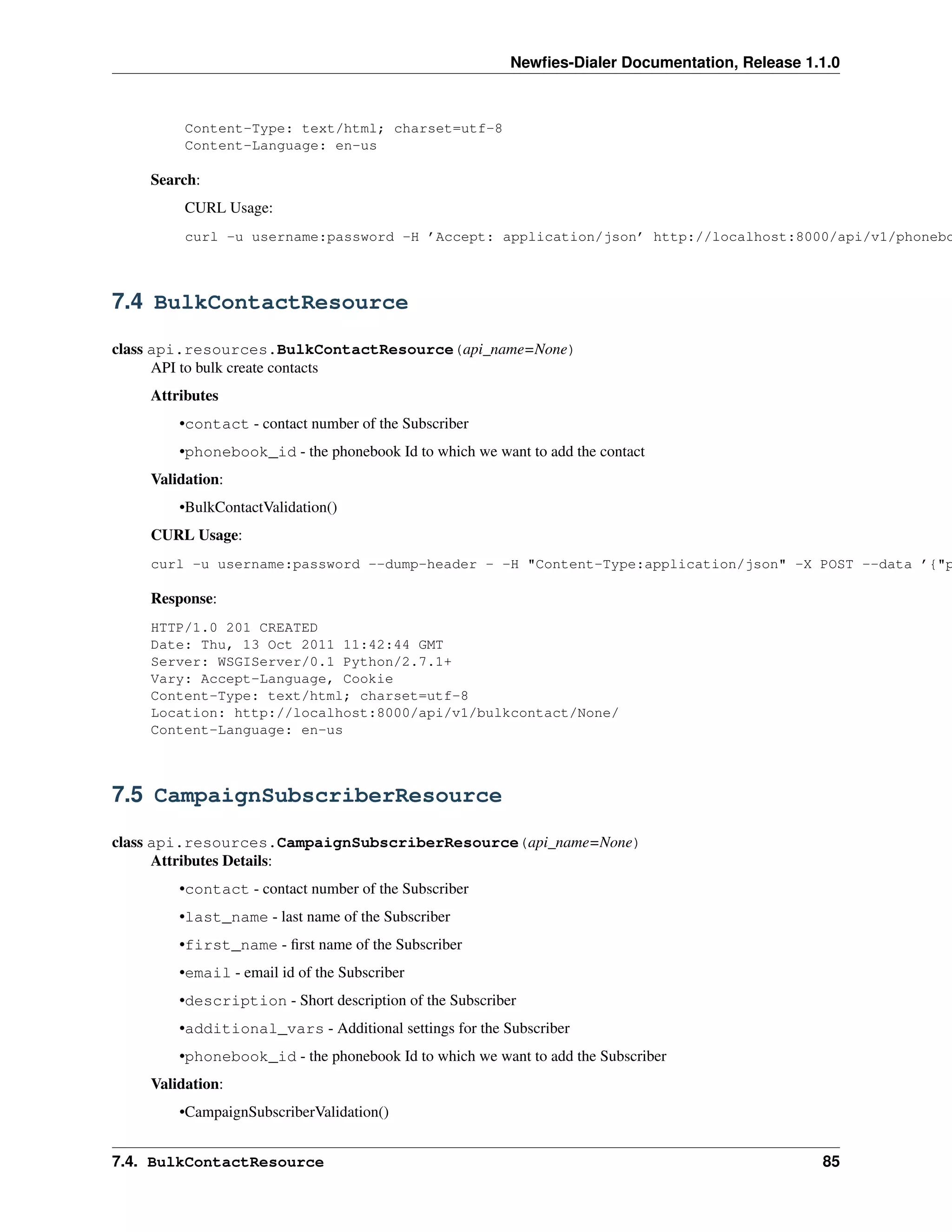 Newﬁes-Dialer Documentation, Release 1.1.0



         Content-Type: text/html; charset=utf-8
         Content-Language: en-us

    Search:
         CURL Usage:
         curl -u username:password -H ’Accept: application/json’ http://localhost:8000/api/v1/phonebo



7.4 BulkContactResource

class api.resources.BulkContactResource(api_name=None)
      API to bulk create contacts
    Attributes
        •contact - contact number of the Subscriber
        •phonebook_id - the phonebook Id to which we want to add the contact
    Validation:
        •BulkContactValidation()
    CURL Usage:
    curl -u username:password --dump-header - -H "Content-Type:application/json" -X POST --data ’{"p

    Response:
    HTTP/1.0 201 CREATED
    Date: Thu, 13 Oct 2011 11:42:44 GMT
    Server: WSGIServer/0.1 Python/2.7.1+
    Vary: Accept-Language, Cookie
    Content-Type: text/html; charset=utf-8
    Location: http://localhost:8000/api/v1/bulkcontact/None/
    Content-Language: en-us



7.5 CampaignSubscriberResource

class api.resources.CampaignSubscriberResource(api_name=None)
      Attributes Details:
        •contact - contact number of the Subscriber
        •last_name - last name of the Subscriber
        •first_name - ﬁrst name of the Subscriber
        •email - email id of the Subscriber
        •description - Short description of the Subscriber
        •additional_vars - Additional settings for the Subscriber
        •phonebook_id - the phonebook Id to which we want to add the Subscriber
    Validation:
        •CampaignSubscriberValidation()


7.4. BulkContactResource                                                                        85
 